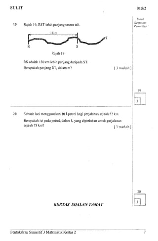 015/2
19 Rajah 19, RST iaiah panjang seutas tali.
18m
Rajah 19
RS adalah 130 cm lebih panjang daripada ST.
Berapakah panjang RT, dalam m? [ 3 markah ]
20 Sebuah lori menggunakan 101petrol bagi perjalanan sejauh 52 km.
Berapakah isi padu petrol, dalam i, yang diperlukan untuk perjalanan
[ 3 markah ]sejauh 78 km?
Unluk
Kegunaan
Pemeriksa
KERTAS SOALANTAMAT
20
Pentakslran Sumertif 3 Matematik Kertas 2
 