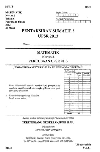 SULIT 015/2
MATEMATIK
Kertas 2
Tahun 6
Percubaan UPSR
2013
40 Minit
Angka Giliran
No. Kad Pengenalan
PENTAKSIRAN SUMATIF 3
UPSR 2013
Nama:
MATEMATIK
Kertas 2
PERCUBAAN UPSR 2013
JANGAN BUKA KERTASSOALAN INI SEHINGGADIBERITAU
1. Kamn dikehendaki menulis nombor kad pengenalan/
nombor surat beranak dan angka giliran kamn pada
petak yang disediakan.
2. Kertas ini mengandungi 20 soalan.
Jawab semua soalan.
Kod Pemeriksa
Soalan
1
2
3
4
5
6
7
8
9
10
11
12
13
14
15 •
16
17
18
19
20
Jumlah
Markah
Penuh
1
1
1 •
1
1
2
2
2
2
2
2
2
2
2
2
3
3
3
3
3
40
Markah
Diperolehi
Kertas soalan ini mengandungi 7 halaman bercetak
TERENGGANU NEGERIANJUNGILMU
Dibiayai oleh:
Kerajaan Negeri Terengganu
Dicetak oleh:
Percetakan Yayasan Islam Terengganu Sdn.Bhd.
Tel: 609-668611/6652/8601 Faks: 609-6660611/0063
015/2
[Lihat sebelah
SULIT
 