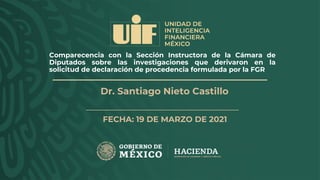 Comparecencia con la Sección Instructora de la Cámara de
Diputados sobre las investigaciones que derivaron en la
solicitud de declaración de procedencia formulada por la FGR
FECHA: 19 DE MARZO DE 2021
Dr. Santiago Nieto Castillo
 
