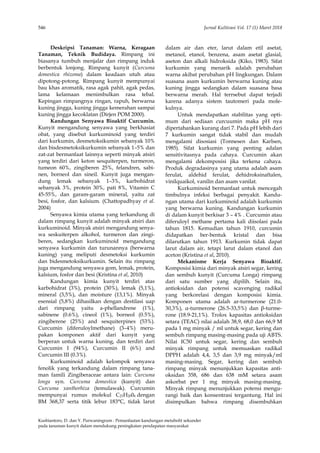 546 Jurnal Kultivasi Vol. 17 (1) Maret 2018
Kusbiantoro, D. dan Y. Purwaningrum : Pemanfaatan kandungan metabolit sekunder
pada tanaman kunyit dalam mendukung peningkatan pendapatan masyarakat
Deskripsi Tanaman: Warna, Keragaan
Tanaman, Teknik Budidaya. Rimpang ini
biasanya tumbuh menjalar dan rimpang induk
berbentuk lonjong. Rimpang kunyit (Curcuma
domestica rhizoma) dalam keadaan utuh atau
dipotong-potong. Rimpang kunyit mempunyai
bau khas aromatik, rasa agak pahit, agak pedas,
lama kelamaan menimbulkan rasa tebal.
Kepingan rimpangnya ringan, rapuh, berwarna
kuning jingga, kuning jingga kemerahan sampai
kuning jingga kecoklatan (Dirjen POM 2000).
Kandungan Senyawa Bioaktif Curcumin.
Kunyit mengandung senyawa yang berkhasiat
obat, yang disebut kurkuminoid yang terdiri
dari kurkumin, desmetoksikumin sebanyak 10%
dan bisdesmetoksikurkumin sebanyak 1–5% dan
zat-zat bermanfaat lainnya seperti minyak atsiri
yang terdiri dari keton sesquiterpen, turmeron,
tumeon 60%, zingiberen 25%, felandren, sabi-
nen, borneol dan sineil. Kunyit juga mengan-
dung lemak sebanyak 1–3%, karbohidrat
sebanyak 3%, protein 30%, pati 8%, Vitamin C
45-55%, dan garam-garam mineral, yaitu zat
besi, fosfor, dan kalsium. (Chattopadhyay et al.
2004)
Senyawa kimia utama yang terkandung di
dalam rimpang kunyit adalah minyak atsiri dan
kurkuminoid. Minyak atsiri mengandung senya-
wa seskuiterpen alkohol, turmeron dan zingi-
beren, sedangkan kurkuminoid mengandung
senyawa kurkumin dan turunannya (berwarna
kuning) yang meliputi desmetoksi kurkumin
dan bidesmetoksikurkumin. Selain itu rimpang
juga mengandung senyawa gom, lemak, protein,
kalsium, fosfor dan besi (Kristina et al, 2010)
Kandungan kimia kunyit terdiri atas
karbohidrat (3%), protein (30%), lemak (5,1%),
mineral (3,5%), dan moisture (13,1%). Minyak
esensial (5,8%) dihasilkan dengan destilasi uap
dari rimpang yaitu a-phellandrene (1%),
sabinene (0.6%), cineol (1%), borneol (0.5%),
zingiberene (25%) and sesquiterpines (53%).
Curcumin (diferuloylmethane) (3–4%) meru-
pakan komponen aktif dari kunyit yang
berperan untuk warna kuning, dan terdiri dari
Curcumin I (94%), Curcumin II (6%) and
Curcumin III (0.3%).
Kurkuminoid adalah kelompok senyawa
fenolik yang terkandung dalam rimpang tana-
man famili Zingiberaceae antara lain: Curcuma
longa syn. Curcuma domestica (kunyit) dan
Curcuma xanthorhiza (temulawak). Curcumin
mempunyai rumus molekul C23H2006 dengan
BM 368,37 serta titik lebur 183°C, tidak larut
dalam air dan eter, larut dalam etil asetat,
metanol, etanol, benzena, asam asetat glasial,
aseton dan alkali hidroksida (Kiko, 1983). Sifat
kurkumin yang menarik adalah perubahan
warna akibat perubahan pH lingkungan. Dalam
suasana asam kurkumin berwarna kuning atau
kuning jingga sedangkan dalam suasana basa
berwarna merah. Hal terrsebut dapat terjadi
karena adanya sistem tautomeri pada mole-
kulnya.
Untuk mendapatkan stabilitas yang opti-
mum dari sediaan curcuumin maka pH nya
dipertahankan kurang dari 7. Pada pH lebih dari
7 kurkumin sangat tidak stabil dan mudah
mengalami disosiasi (Tonnesen dan Karlsen,
1985). Sifat kurkumin yang penting adalan
sensitivitasnya pada cahaya. Curcumin akan
mengalami dekomposisi jika terkena cahaya.
Produk degradasinya yang utama adalah asam
ferulat, aldehid ferulat, dehidroksinaftalen,
vinilquaikol, vanilin dan asam vanilat.
Kurkuminoid bermanfaat untuk mencegah
timbulnya infeksi berbagai penyakit. Kandu-
ngan utama dari kurkuminoid adalah kurkumin
yang berwarna kuning. Kandungan kurkumin
di dalam kunyit berkisar 3 – 4% . Curcumin atau
diferuloyl methane pertama kali diisolasi pada
tahun 1815. Kemudian tahun 1910, curcumin
didapatkan ber-bentuk kristal dan bisa
dilarutkan tahun 1913. Kurkumin tidak dapat
larut dalam air, tetapi larut dalam etanol dan
aceton (Kristina et al, 2010).
Mekanisme Kerja Senyawa Bioaktif.
Komposisi kimia dari minyak atsiri segar, kering
dan sembuh kunyit (Curcuma Longa) rimpang
dari satu sumber yang dipilih. Selain itu,
antioksidan dan potensi scavenging radikal
yang berkorelasi dengan komposisi kimia.
Komponen utama adalah ar-turmerone (21.0-
30,3%), α-turmerone (26.5-33,5%) dan β-turme-
rone (18.9-21,1%). Trolox kapasitas antioksidan
setara (TEAC) nilai adalah 38,9, 68,0 dan 66,9 M
pada 1 mg minyak / ml untuk segar, kering dan
sembuh rimpang masing-masing pada uji ABTS.
Nilai IC50 untuk segar, kering dan sembuh
minyak rimpang untuk memuaskan radikal
DPPH adalah 4,4, 3,5 dan 3,9 mg minyak/ml
masing-masing. Segar, kering dan sembuh
rimpang minyak menunjukkan kapasitas anti-
oksidan 358, 686 dan 638 mM setara asam
askorbat per 1 mg minyak masing-masing.
Minyak rimpang menunjukkan potensi mengu-
rangi baik dan konsentrasi tergantung. Hal ini
disimpulkan bahwa rimpang disembuhkan
 