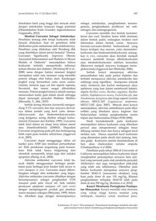 Jurnal Kultivasi Vol. 17 (1) Maret 2018 547
Kusbiantoro, D. dan Y. Purwaningrum : Pemanfaatan kandungan metabolit sekunder
pada tanaman kunyit dalam mendukung peningkatan pendapatan masyarakat
disediakan hasil yang tinggi dari minyak atsiri
dengan antioksidan lumayan tinggi potensial
(Dhanalakshmi Kutti Gounder, Jaganmohanrao
Lingamallu, 2012).
Manfaat Curcumin Sebagai Antioksidan.
Penelitian tentang efek terapi kurkumin telah
banyak dilakukan. Saat ini penelitian lebih
difokuskan pada mekanisme efek molekulernya.
Penelitian yang dilakukan oleh Weisberg dkk
yang diterbitkan dalam jurnal berjudul “Dietary
Curcumin Significantly Improves Obesity
Associated Inflammation and Diabetes in Mouse
Models of Diabesity” menunjukkan bahwa
kurkumin terbukti memperbaiki inflamasi
terkait obesitas dan diabetes. (Weisberg SP et al.,
2008) sama dengan halnya tanaman Jengkol
merupakan salah satu tanaman yang memiliki
potensi sebagai obat bahan alam. Kandungan
jengkol yang bermanfaat yaitu asam amino,
vitamin, mineral, juga zat lain seperti saponin,
flavonoid, dan tannin sangat dibutuhkan
manusia. Potensi jengkol lainnya adalah mampu
menurunkan kadar gula dalam darah sehingga
dapat mencegah penyakit Diabetes Mellitus
(Maxiselly, Y., dkk., 2015)
Serbuk kering rhizome (turmerik) mengan-
dung 3–5% curcumin dan dua senyawa derivat-
nya dalam jumlah yang kecil yaitu desme-
toksicurcumin dan bisdesmetoksicurcumin,
yang ketiganya sering disebut sebagai kurku-
minoid (Tonessen dan Karlsen, 1995). Curcumin
tidak larut dalam air tetapi larut dalam etanol
atau dimetilsulfoksida (DMSO). Degradasi
Curcumin tergantung pada pH dan berlangsung
lebih cepat pada kondisi netral-basa (Aggarwal
et al., 2003).
Curcumin dapat mengganggu siklus sel
kanker paru A549 dan menekan pertumbuhan
sel. Efek penekanan tergantung pada konsen-
trasi. Efek tidak hanya bergantung dari
sitotoksik nonspesifik, tetapi juga dari induksi
apoptosis (Zhang, et al., 2004).
Aktivitas antikanker curcumin telah ba-
nyak diteliti menggunakan berbagai pende-
katan pada berbagai jenis kanker baik secara in
vitro maupun in vivo. Curcumin dapat dikem-
bangkan sebagai obat antikanker yang bagus.
Aktivitas antikanker curcumin dikaitkan dengan
kemampuannya sebagai penghambat COX
maupun pada jalur sinyal sel, baik melalui
pemacuan apoptosis maupun cell cycle arrest
dengan mempengaruhi produk gen penekan
tumor maupun onkogen (Meiyanto, 1999). Selain
itu, dikaitkan juga dengan kemampuannya
sebagai antioksidan, penghambatan karsino-
genesis, penghambatan proliferasi sel, anti-
estrogen, dan antiangiogenesis.
Curcumin memiliki dua bentuk tautomer:
keton dan enol. Struktur keton lebih dominan
dalam bentuk padat, sedangkan struktur enol
ditemukan dalam bentuk cairan. Senyawa
turunan curcumin disebut kurkuminoid, yang
hanya terdapat dua macam, yaitu desmetoksi-
kurkumin dan bisdesmetoksikurkumin, sedang-
kan in vivo, curcumin akan berubah menjadi
senyawa metabolit berupa dihidrokurkumin
atau tetrahidrokurkumin sebelum kemudian
dikonversi menjadi senyawa konjugasi mono-
glukoronida (Aggarwal dan Shishodia, 2006).
Serbuk kunyit mempunyai aktivitas
penyembuhan luka pada pasien diabetes dan
terbukti mempunyai aktivitas antimikroba dan
antifungi yang signifikan. Komponen minyak
atsiri, turmeron dan kurlon mempunyai daya
spektrum yang luas dalam membunuh bakteri,
seperti Bacillus cereus, Bacillus coagulans, Bacillus
subtilis, Staphylococcus aureus, Escherichia coli, dan
Pseudomonas aeruginosa dan fungi seperti Candida
albicans MTCC-183 Cryptococcus neoformans
MTCC-1347. (Jain. 2007). Minyak atsiri kunyit
menunjukkan, aktivitas antiinflamasi pada tikus
arthitis yang diinduksi ajuva, kagenan dan
hialuronidase melalui penghambatan enzim
tripsin dan hialuronidase (Dirjen POM 2000).
Studi farmakokinetik pada kurkumin
menunjukkan bahwa kurkumin yang diberikan
peroral atau intraperitonial sebagian besar
dibuang melalui feses dan hanya sebagian kecil
melalui urin. Hanya sejumlah kecil kurkumin
yang ditemukan pada darah dari jantung, hati,
dan ginjal. Kurkumin setelah dimetabolisme di
hati, akan disekresikan melalui empedu
(Chattopadhyay et al 2004)
Penelitian pada tahun 2004 di University of
California menunjukkan bahwa kurkumin dapat
menghambat penumpukan senyawa beta ami-
loid yang merusak pada otak penderita penyakit
Alzheimer's dan juga menguraikan plak-plak
yang telah ada sebelumnya. Diketahui pula
bahwa kurkumin merupakan senyawa peng-
hambat MAO-A (monoamin oksidase) yang
kuat pada dosis di atas 150 mg/kg. Khasiat
penghambatan terhadap MAO-B ialah pada
dosis di atas 550 mg/kg (Kristina et al, 2010).
Kunyit Membantu Peningkatan Pendapa-
tan Masyarakat. Kunyit memiliki nilai ekonomi
yang cukup tinggi karena manfaat yang
melimpah, misalnya untuk membuat jamu,
 