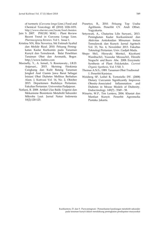 Jurnal Kultivasi Vol. 17 (1) Maret 2018 549
Kusbiantoro, D. dan Y. Purwaningrum : Pemanfaatan kandungan metabolit sekunder
pada tanaman kunyit dalam mendukung peningkatan pendapatan masyarakat
of turmeric (Curcuma longa Linn.) Food and
Chemical Toxicology 48 (2010) 1026-1031.
http://www.elsevier.com/locate/food chemtox
Jain S. 2007. PHCOG MAG : Plant Review
Recent Trend in Curcuma Longa Linn.
Pharmacognosy Reviews. Vol 1. Issue 1.
Kristina NN, Rita Noveriza, Siti Fatimah Syahid
dan Molide Rizal. 2010. Peluang Pening-
katan Kadar Kurkumin pada Tanaman
Kunyit dan Temulawak. Balai Penelitian
Tanaman Obat dan Aromatik, Bogor.
http://www.balitro.com
Maxiselly, Y., A. Ismail., S. Rosniawaty., I.R.D.
Anjarsari., 2015. Skrining Fitokimia
Cangkang dan Kulit Batang Tanaman
Jengkol Asal Ciamis Jawa Barat Sebagai
Inisiasi Obat Diabetes Mellitus Berbahan
Alam. J. Kutivasi Vol. 14, No. 2, Oktober
2015. Departemen Budidaya Pertanian.
Fakultas Pertanian. Universitas Padjajaran.
Nofiani, R. 2008. Artikel Ulas Balik: Urgensi dan
Mekanisme Biosintesis Metabolit Sekunder
Mikroba Laut. Jurnal Natur Indonesia
10(2):120-125.
Prasetyo, B., 2010. Peluang Top Usaha
Agribisnis. Penerbit CV. Andi Offset.
Yogyakarta.
Setyowati, A., Chatarina Lilis Suryani., 2013.
Peningkatan Kadar Kurkuminoid dan
Aktivitas Antioksidan Minuman Instan
Temulawak dan Kunyit. Jurnal Agritech
Vol. 33, No. 4, November 2013. Fakultas
Teknologi Pertanian. Univ. Gadjah Mada.
Shepo Shi1, Hiroyuki Morita1, Kiyofumi
Wanibuchi1, Yuusuke Mizuuchi1, Hiroshi
Noguchi and Ikuro Abe. 2008. Enzymatic
Synthesis of Plant Polyketides. Current
Organic Synthesis, Vol. 5 N0. 3.
Thomas A.N.S., 1989. Tanaman Obat Tradisonal
1. Penerbit Kanisius.
Weisberg SP, Leibel R, Tortoriello DV. (2008)
Dietary Curcumin Significantly Improves
Obesity-Associated Inflammation and
Diabetes in Mouse Models of Diabesity.
Endocrinology. 149(7) : 3549 – 58.
Winarto, W.P., Tim Lentera, 2004. Khasiat dan
Manfaat Kunyit. Penerbit Agromedia
Pustaka. Jakarta.
 