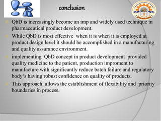 conclusion
 QbD is increasingly become an imp and widely used technique in
pharmaceutical product development.
 While QbD is most effective when it is when it is employed at
product design level it should be accomplished in a manufacturing
and quality assurance environment.
 implementing QbD concept in product development provided
quality medicine to the patient, production improment to
manufacture with significantly reduce batch failure and regulatory
body‘s having robust confidence on quality of products.
 This approach allows the establishment of flexability and priority
boundaries in process.
 