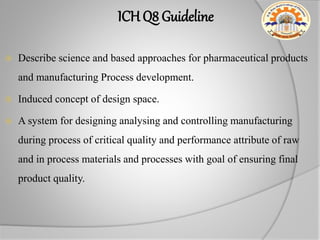 ICH Q8 Guideline
 Describe science and based approaches for pharmaceutical products
and manufacturing Process development.
 Induced concept of design space.
 A system for designing analysing and controlling manufacturing
during process of critical quality and performance attribute of raw
and in process materials and processes with goal of ensuring final
product quality.
 