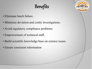Benefits
• Eliminate batch failure.
• Minimize deviation and costly investigations.
• Avoid regulatory compliance problems.
• Empowerment of technical staff.
• Build scientific knowledge base on science issues.
• Ensure consistent information
 
