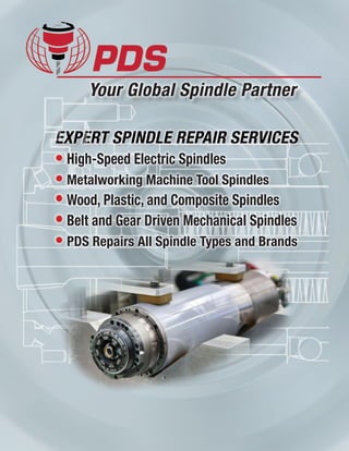 Precision Drive Systems, LLC
4367 Dallas Cherryville Hwy.
Bessemer City, NC 28016 U.S.A.
Phone 	 704.922.1206
Fax	 704.922.9745
Email	 spindles@pdsspindles.com
Website www.pdsspindles.com
PDS-GmbH
Tichelbrink 68
32584 Löhne, Germany
Phone 	 +49 (0) 5731 / 744889-0
Fax	 +49 (0) 5731 / 744889-20
Email	 info@pds-gmbh.de
Website www.pds-gmbh.de
EXPERT SPINDLE REPAIR SERVICES
Precision Drive Systems
Your Global Spindle Partner
Visit our websites:
www.pdsspindles.com www.pds-gmbh.de
© Precision Drive Systems, LLC
Specifications subject to change. 0614
Experienced Spindle Repair
When your spindle fails, you need an expert you can reach 24/7
to get it repaired fast with professional quality, responsive
service, and at a fair price.
You need a Spindle Partner you can trust that has expert
engineering and technicians, capability, and a reputation to
deliver the best quality. A Spindle Partner dedicated to customer
service who will restore your spindle to like new or better than
new condition to get your machine back in production. Precision
Drive Systems (PDS) has the technical expertise to be your best
Spindle Partner providing the reliability, superior service and
outstanding value for your company. PDS offers:
• Customer focused spindle repair
• Free inspections with failure analysis with repair
• Standard repair service completed within 3-5 days
• Spindle retrofits and performance upgrades
•  Factory trained spindle technicians and engineering support
•  Highest quality, environmentally controlled facilities
•  Advanced instrumentation and balancing equipment
•  Over a decade of high-speed spindle repair experience
• Written factory warranty for rebuilds and upgrades
•  Emergency 24-hour spindle service available
Step 4
Repair
Step 7
Check-out
Step 6
Test
Step 2
Disassembly
3-Day Spindle
Repair
OK to
Proceed
OK to
Proceed
Step 1
Check-in
Step 3
Inspection
Step 5
Assembly
Customer Quote
Spindle
Received
As designers and manufactures of spindles for a wide range of
applications, PDS offers superior technical expertise enabling
us to deliver the best spindle repair and rebuild services in
the industry. As a manufacturer, our spindle rebuilding and
upgrading capability is enhanced by factory trained technicians,
engineering support, and a worldwide network of suppliers and
subcontractors uniquely qualified to provide the highest quality
with the fastest delivery at the lowest possible cost.
Sequence of the Spindle Repair Process
We can repair any spindle, any brand, any type, any time. We can fix yours! Give us an opportunity and we believe you will be
sold with our professional quality, fast delivery, and competitive price - delivering the best value in the industry.
PDS Repairs All High Speed and Metalworking Spindles
Worldwide Spindle Repair and Services
● PDS Headquarters
● Global Service Partners
2
• High-Speed Electric Spindles
• Metalworking Machine Tool Spindles
• Wood, Plastic, and Composite Spindles
• Belt and Gear Driven Mechanical Spindles
• PDS Repairs All Spindle Types and Brands
 