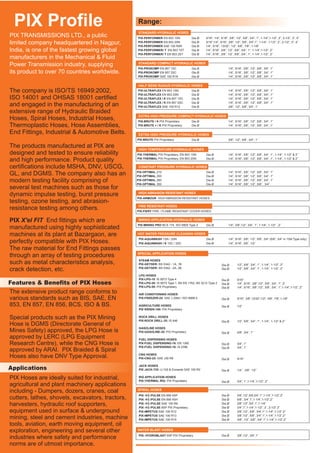 PIX Profile Range:
Features & Benefits of PIX Hoses
PIX-MINING PRO BCS 174, ISO 6805 Type 2 Dia Ø 1/4”, 3/8”,1/2”, 3/4”, 1”, 1-1/4”, 1-1/2” , 2”
MINING APPLICATION HYDRAULIC HOSES
The company is ISO/TS 16949:2002,
ISO 14001 and OHSAS 18001 certified
and engaged in the manufacturing of an
extensive range of Hydraulic Braided
Hoses, Spiral Hoses, Industrial Hoses,
Thermoplastic Hoses, Hose Assemblies,
End Fittings, Industrial & Automotive Belts.
The products manufactured at PIX are
designed and tested to ensure reliability
and high performance. Product quality
certifications include MSHA, DNV, USCG,
GL, and DGMS. The company also has an
modern testing facility comprising of
several test machines such as those for
dynamic impulse testing, burst pressure
testing, ozone testing, and abrasion-
resistance testing among others.
End fittings which are
manufactured using highly sophisticated
machines at its plant at Bazargaon, are
perfectly compatible with PIX Hoses.
The raw material for End Fittings passes
through an array of testing procedures
such as metal characteristics analysis,
crack detection, etc.
PIX X'el FIT
The extensive product range conforms to
various standards such as BIS, SAE, EN
853, EN 857, EN 856, BCS, ISO & BS.
Special products such as the PIX Mining
Hose is DGMS (Directorate General of
Mines Safety) approved, the LPG Hose is
approved by LERC (LPG Equipment
Research Centre), while the CNG Hose is
approved by ARAI. PIX Braided & Spiral
Hoses also have DNV Type Approval.
PIX TRANSMISSIONS LTD., a public
limited company headquartered in Nagpur,
India, is one of the fastest growing global
manufacturers in the Mechanical & Fluid
Power Transmission industry, supplying
its product to over 70 countries worldwide.
PIX-PERFORMER EN 853 1SN
PIX-PERFORMER EN 853 2SN
PIX-PERFORMER SAE 100 R5R
PIX-PERFORMER/ T EN 853 1ST
PIX-PERFORMER/ T EN 853 2ST
Dia Ø
Dia Ø
Dia Ø
Dia Ø
Dia Ø
3/16”, 1/4”, 5/16”, 3/8”, 1/2”, 5/8”, 3/4”, 1”, 1-1/4”,1-1/2”, 2”, 2-1/2”, 3”, 4”
3/16”,1/4”, 5/16”, 3/8”, 1/2”, 5/8”, 3/4”,1”, 1-1/4”, 1-1/2”, 2”, 2-1/2”, 3”, 4”
1/4”, 5/16”, 13/32”, 1/2”, 5/8”, 7/8”, 1-1/8”
1/4”, 5/16”, 3/8”, 1/2”, 5/8”, 3/4”, 1”, 1-1/4”,1-1/2”, 2”
1/4”, 5/16”, 3/8”, 1/2”, 5/8”, 3/4”, 1”, 1-1/4”,1-1/2”, 2”
STANDARD HYDRAULIC HOSES
PIX-PROKOMP EN 857 1SC
PIX-PROKOMP EN 857 2SC
PIX-PROKOMP SAE 100 R16
1/4”, 5/16”, 3/8”, 1/2”, 5/8”, 3/4”, 1”
1/4”, 5/16”, 3/8”, 1/2”, 5/8”, 3/4”, 1”
1/4”, 5/16”, 3/8”, 1/2”, 5/8”, 3/4”, 1”
STANDARD COMPACT HYDRAULIC HOSES
Dia Ø
Dia Ø
Dia Ø
1/4”, 5/16”, 3/8”, 1/2”, 5/8”, 3/4”, 1”
1/4”, 5/16”, 3/8”, 1/2”, 5/8”, 3/4”, 1”
1/4”, 5/16”, 3/8”, 1/2”, 5/8”, 3/4”, 1”
1/4”, 5/16”, 3/8”, 1/2”, 5/8”, 3/4”, 1”
3/8”, 1/2”, 5/8”, 3/4”, 1”
PIX- EN 853 1SN
PIX-ULTRAFLEX EN 853 2SN
PIX-ULTRAFLEX / K EN 857 1SC
PIX-ULTRAFLEX / K EN 857 2SC
PIX-ULTRAFLEX SAE 100 R12
ULTRAFLEX
HALF BEND RADIUS HYDRAULIC HOSES
Dia Ø
Dia Ø
Dia Ø
Dia Ø
Dia Ø
PIX- Proprietary
PIX-BRUTE + / K PIX Proprietary
BRUTE / K PIX 1/4”, 5/16”, 3/8”, 1/2”, 5/8”, 3/4”, 1”
1/4”, 5/16”, 3/8”, 1/2”, 5/8”, 3/4”, 1”
EXTRA HIGH PRESSURE COMPACT HYDRAULIC HOSES
Dia Ø
Dia Ø
PIX- PIX ProprietaryBRUTE Dia Ø 3/8”, 1/2”, 5/8”, 3/4”, 1”
EXTRA HIGH PRESSURE HYDRAULIC HOSES
PIX- PIX Proprietary. EN 853 1SN
PIX-THERMAL PIX Proprietary. EN 853 2SN
THERMAL Dia Ø
Dia Ø
1/4”, 5/16”, 3/8”, 1/2”, 5/8”, 3/4”, 1”, 1-1/4”, 1-1/2” & 2”
1/4”, 5/16”, 3/8”, 1/2”, 5/8”, 3/4”, 1”, 1-1/4”, 1-1/2” & 2”
HIGH TEMPERATURE HYDRAULIC HOSES
PIX-OPTIMAL 210
PIX-OPTIMAL
PIX-OPTIMAL
PIX-OPTIMAL 350
250
280
1/4”, 5/16”, 3/8”, 1/2”, 5/8”, 3/4”, 1”
1/4”, 5/16”, 3/8”, 1/2”, 5/8”, 3/4”, 1”
1/4”, 5/16”, 3/8”, 1/2”, 5/8”, 3/4”, 1”
1/4”, 5/16”, 3/8”, 1/2”, 5/8”, 3/4”
CONSTANT PRESSURE HYDRAULIC HOSES
Dia Ø
Dia Ø
Dia Ø
Dia Ø
PIX-ARMOUR HIGH ABRASION RESISTANT HOSES
HIGH ABRASION RESISTANT HOSES
PIX-FIERY FIRE / FLAME RESISTANT COVER HOSES
FIRE RESISTANT HOSES
PIX-AQUAWASH 1SN / 2SN
PIX-AQUAWASH / K 1SC / 2SC
1/4”, 5/16”, 3/8”, 1/2”, (5/8”, 3/4” in 1SN Type only)
1/4”, 5/16”, 3/8”, 1/2”
5/8”, 3/4”Dia Ø
Dia Ø
HOT WATER PRESSURE CLEANING HOSES
STEAM HOSES
PIX-GEYSER: BS 5342 - 1A, 1B
PIX-GEYSER: BS 5342 - 2A, 2B
LPG HOSES
PIX-LPG-10: IS 9573 Type 4
PIX-LPG-26: IS 9573 Type 1, BS EN 1762, BS 3212 Type 2
PIX-LPG-50: PIX Proprietary
AIR CONDITIONING HOSES
PIX-FREEZER-24: SAE J 2064 / ISO 8066-2
AGRICULTURE HOSES
PIX KRISHI-140: PIX Proprietary
ROCK DRILL HOSES
PIX-ROCK DRILL-35: IS 446
GASOLINE HOSES
PIX-GASOLINE-30: PIX Proprietary
FUEL DISPENSING HOSES
PIX-FUEL DISPENSING-16: EN 1360
PIX-FUEL DISPENSING-16: IS 2396
CNG HOSES
PIX-CNG-25: SAE J30 R6
JACK HOSES
PIX JACK-725: IJ 100 & Exceeds SAE 100 R2
RIG APPLICATION HOSES
PIX-THERMAL RIG: PIX Proprietary
1/2”, 5/8”, 3/4”, 1”, 1-1/4”, 1-1/2”, 2"
1/2”, 5/8”, 3/4”, 1”, 1-1/4”, 1-1/2”, 2”
5/16”
1/4”, 5/16”, 3/8”,1/2”, 5/8”, 3/4”, 1”, 2”
1/4”, 5/16”, 3/8”,1/2”, 5/8”, 3/4”, 1”,1-1/4”,1-1/2”, 2”
5/16", 3/8”,13/32",1/2", 5/8”, 7/8”,1-1/8”
1/2”
1/2”, 5/8”, 3/4”, 1”, 1-1/4”, 1-1/2” & 2"
5/8”, 3/4”, 1”
3/4”, 1”
3/4”, 1”
5/16”
1/4”, 3/8”, 1/2”
3/4”, 1”,1-1/4”,1-1/2”, 2”
SPECIAL APPLICATION HOSES
Dia Ø
Dia Ø
Dia Ø
Dia Ø
Dia Ø
Dia Ø
Dia Ø
Dia Ø
Dia Ø
Dia Ø
Dia Ø
Dia Ø
Dia Ø
Dia Ø
PIX- H -PULSE EN 856 4SP
PIX- HI-PULSE EN 856 4SH
PIX- HI-PULSE SAE 100 R9
PIX- HI-PULSE 6SP PIX Proprietary
PIX-IMPETUS SAE 100 R12
PIX-IMPETUS SAE 100 R13
PIX-IMPETUS SAE 100 R15
I 3/8”,1/2”,5/8,3/4”,1”,1-1/4”,1-1/2”,2”
5/8”, 3/4”,1”,1-1/4”,1-1/2”,2”
3/8”,1/2”,3/4”,1”,1-1/4”
3/4”,1”,1-1/4”,1-1/2”, 2”, 2-1/2”,3”
3/8”,1/2”, 5/8”, 3/4”,1”,1-1/4”,1-1/2”,2”
3/8”,1/2”, 5/8”, 3/4”,1”,1-1/4”,1-1/2”,2”
3/8”, 1/2”, 5/8”, 3/4”,1”,1-1/4”,1-1/2”,2”
SPIRAL HOSES
Dia Ø
Dia Ø
Dia Ø
Dia Ø
Dia Ø
Dia Ø
Dia Ø
PIX- HYDROBLAST 6SP PIX Proprietary 3/8”,1/2”, 3/4”,1”
WATER BLAST HOSES
Dia Ø
Applications
PIX Hoses are ideally suited for industrial,
agricultural and plant machinery applications
including - Dumpers, dozers, cranes, coal
cutters, lathes, shovels, excavators, tractors,
harvesters, hydraulic roof supporters,
equipment used in surface & underground
mining, steel and cement industries, machine
tools, aviation, earth moving equipment, oil
exploration, engineering and several other
industries where safety and performance
norms are of utmost importance.
 
