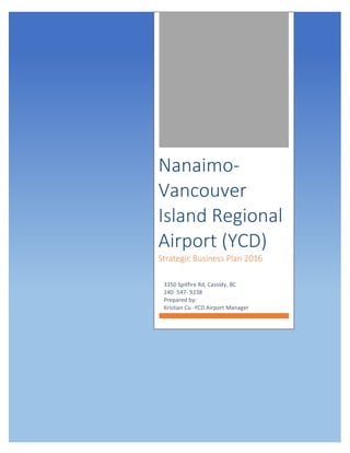  
	
  
	
   	
  
	
  	
  	
  	
  	
  	
  
Nanaimo-­‐	
  
Vancouver	
  
Island	
  Regional	
  
Airport	
  (YCD)	
  
Strategic	
  Business	
  Plan	
  2016	
  
3350	
  Spitfire	
  Rd,	
  Cassidy,	
  BC	
  
240-­‐	
  547-­‐	
  9238	
  
Prepared	
  by:	
  	
  
Kristian	
  Cu	
  -­‐YCD	
  Airport	
  Manager	
  
	
  
	
  
 
