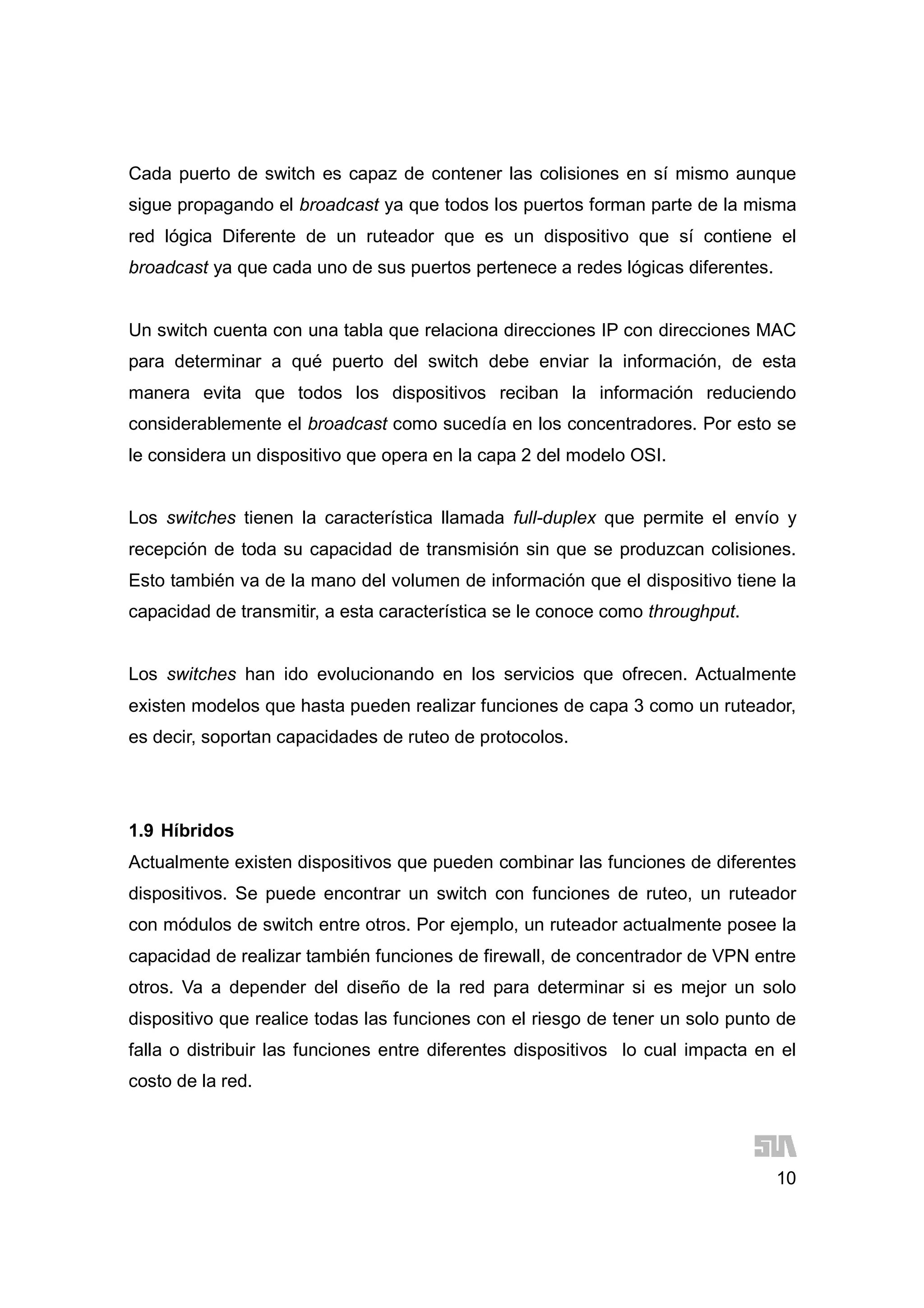 10
Cada puerto de switch es capaz de contener las colisiones en sí mismo aunque
sigue propagando el broadcast ya que todos los puertos forman parte de la misma
red lógica Diferente de un ruteador que es un dispositivo que sí contiene el
broadcast ya que cada uno de sus puertos pertenece a redes lógicas diferentes.
Un switch cuenta con una tabla que relaciona direcciones IP con direcciones MAC
para determinar a qué puerto del switch debe enviar la información, de esta
manera evita que todos los dispositivos reciban la información reduciendo
considerablemente el broadcast como sucedía en los concentradores. Por esto se
le considera un dispositivo que opera en la capa 2 del modelo OSI.
Los switches tienen la característica llamada full-duplex que permite el envío y
recepción de toda su capacidad de transmisión sin que se produzcan colisiones.
Esto también va de la mano del volumen de información que el dispositivo tiene la
capacidad de transmitir, a esta característica se le conoce como throughput.
Los switches han ido evolucionando en los servicios que ofrecen. Actualmente
existen modelos que hasta pueden realizar funciones de capa 3 como un ruteador,
es decir, soportan capacidades de ruteo de protocolos.
1.9 Híbridos
Actualmente existen dispositivos que pueden combinar las funciones de diferentes
dispositivos. Se puede encontrar un switch con funciones de ruteo, un ruteador
con módulos de switch entre otros. Por ejemplo, un ruteador actualmente posee la
capacidad de realizar también funciones de firewall, de concentrador de VPN entre
otros. Va a depender del diseño de la red para determinar si es mejor un solo
dispositivo que realice todas las funciones con el riesgo de tener un solo punto de
falla o distribuir las funciones entre diferentes dispositivos lo cual impacta en el
costo de la red.
 