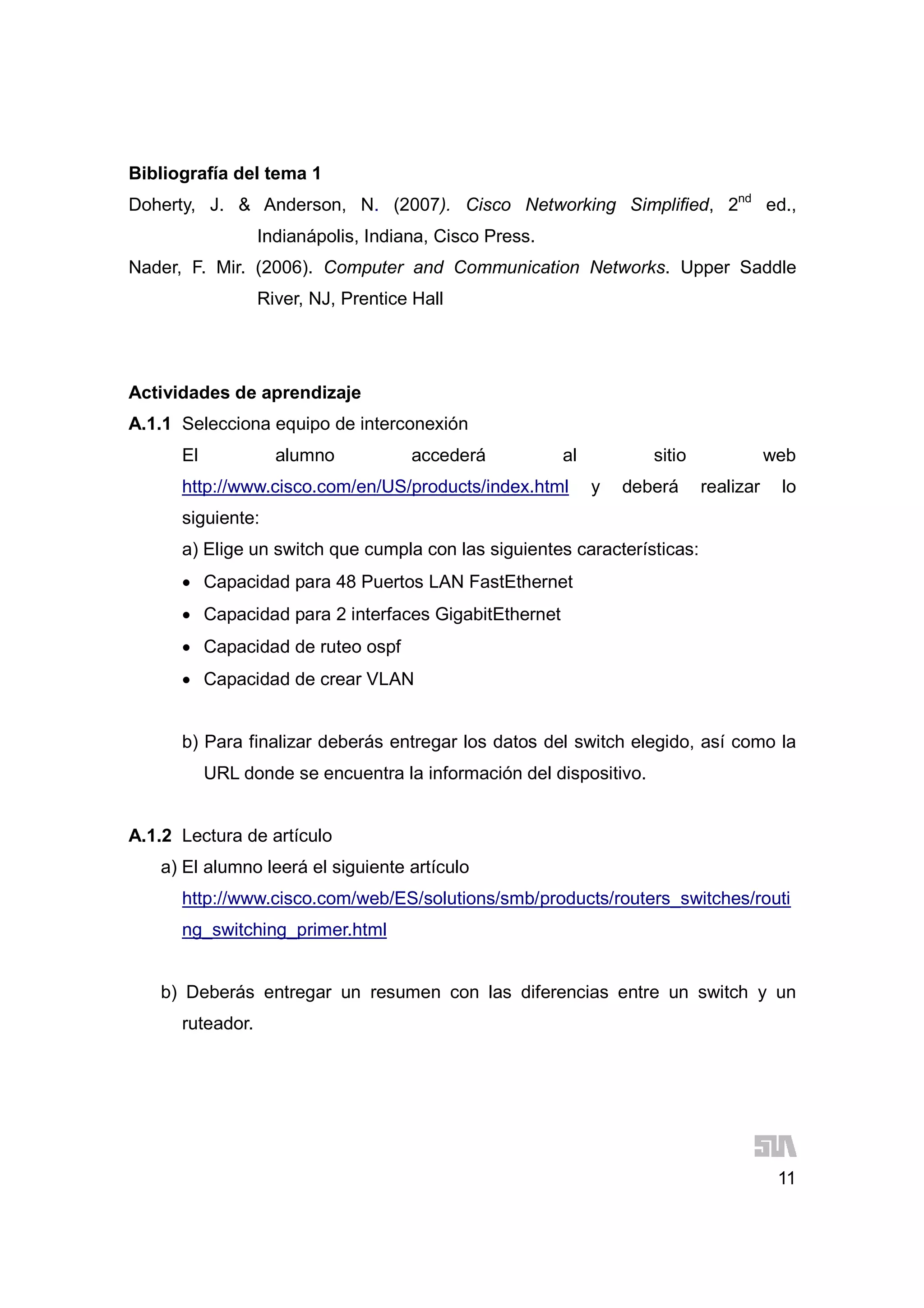 11
Bibliografía del tema 1
Doherty, J. & Anderson, N. (2007). Cisco Networking Simplified, 2nd
ed.,
Indianápolis, Indiana, Cisco Press.
Nader, F. Mir. (2006). Computer and Communication Networks. Upper Saddle
River, NJ, Prentice Hall
Actividades de aprendizaje
A.1.1 Selecciona equipo de interconexión
El alumno accederá al sitio web
http://www.cisco.com/en/US/products/index.html y deberá realizar lo
siguiente:
a) Elige un switch que cumpla con las siguientes características:
 Capacidad para 48 Puertos LAN FastEthernet
 Capacidad para 2 interfaces GigabitEthernet
 Capacidad de ruteo ospf
 Capacidad de crear VLAN
b) Para finalizar deberás entregar los datos del switch elegido, así como la
URL donde se encuentra la información del dispositivo.
A.1.2 Lectura de artículo
a) El alumno leerá el siguiente artículo
http://www.cisco.com/web/ES/solutions/smb/products/routers_switches/routi
ng_switching_primer.html
b) Deberás entregar un resumen con las diferencias entre un switch y un
ruteador.
 