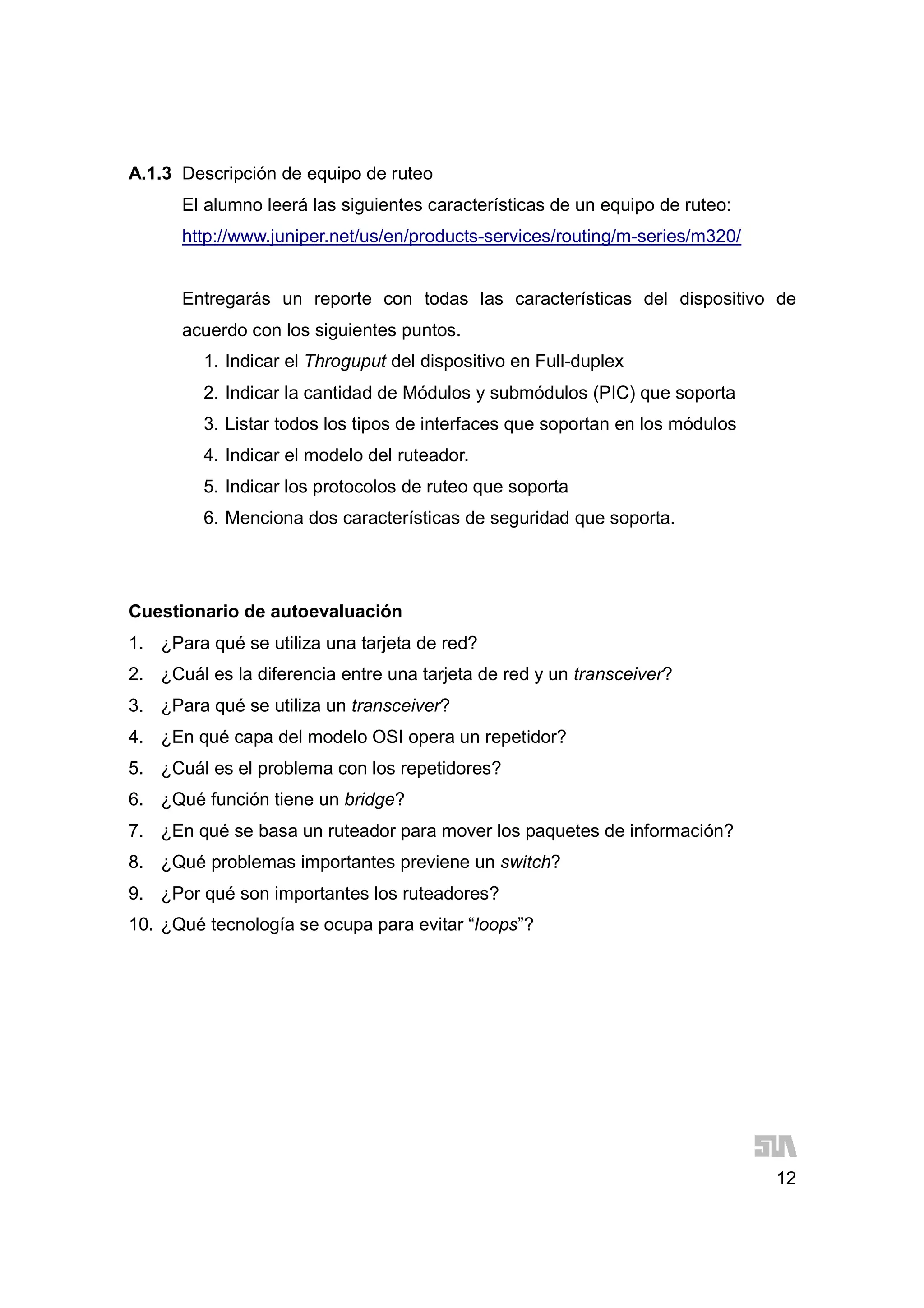 12
A.1.3 Descripción de equipo de ruteo
El alumno leerá las siguientes características de un equipo de ruteo:
http://www.juniper.net/us/en/products-services/routing/m-series/m320/
Entregarás un reporte con todas las características del dispositivo de
acuerdo con los siguientes puntos.
1. Indicar el Throguput del dispositivo en Full-duplex
2. Indicar la cantidad de Módulos y submódulos (PIC) que soporta
3. Listar todos los tipos de interfaces que soportan en los módulos
4. Indicar el modelo del ruteador.
5. Indicar los protocolos de ruteo que soporta
6. Menciona dos características de seguridad que soporta.
Cuestionario de autoevaluación
1. ¿Para qué se utiliza una tarjeta de red?
2. ¿Cuál es la diferencia entre una tarjeta de red y un transceiver?
3. ¿Para qué se utiliza un transceiver?
4. ¿En qué capa del modelo OSI opera un repetidor?
5. ¿Cuál es el problema con los repetidores?
6. ¿Qué función tiene un bridge?
7. ¿En qué se basa un ruteador para mover los paquetes de información?
8. ¿Qué problemas importantes previene un switch?
9. ¿Por qué son importantes los ruteadores?
10. ¿Qué tecnología se ocupa para evitar “loops”?
 