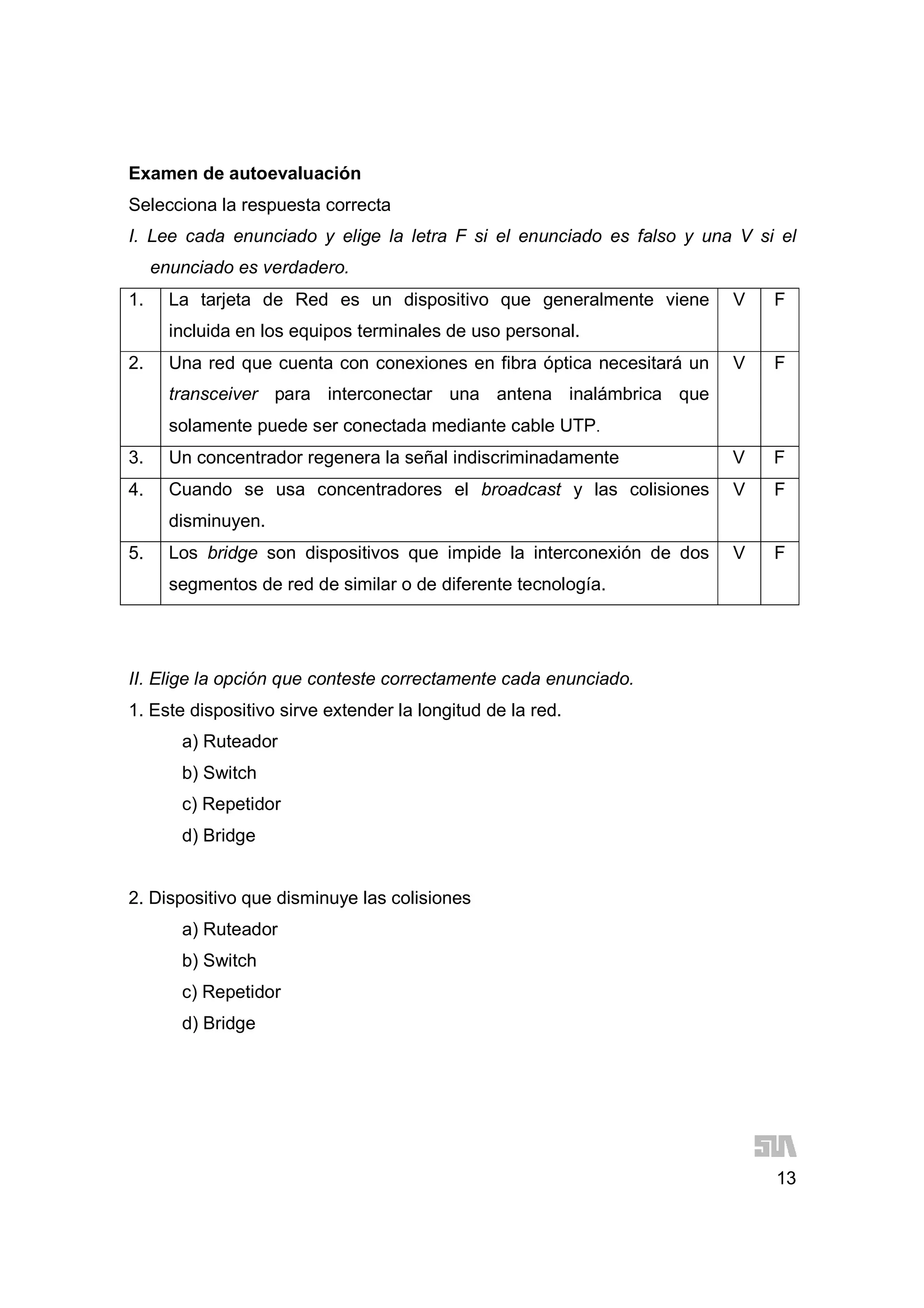 13
Examen de autoevaluación
Selecciona la respuesta correcta
I. Lee cada enunciado y elige la letra F si el enunciado es falso y una V si el
enunciado es verdadero.
1. La tarjeta de Red es un dispositivo que generalmente viene
incluida en los equipos terminales de uso personal.
V F
2. Una red que cuenta con conexiones en fibra óptica necesitará un
transceiver para interconectar una antena inalámbrica que
solamente puede ser conectada mediante cable UTP.
V F
3. Un concentrador regenera la señal indiscriminadamente V F
4. Cuando se usa concentradores el broadcast y las colisiones
disminuyen.
V F
5. Los bridge son dispositivos que impide la interconexión de dos
segmentos de red de similar o de diferente tecnología.
V F
II. Elige la opción que conteste correctamente cada enunciado.
1. Este dispositivo sirve extender la longitud de la red.
a) Ruteador
b) Switch
c) Repetidor
d) Bridge
2. Dispositivo que disminuye las colisiones
a) Ruteador
b) Switch
c) Repetidor
d) Bridge
 