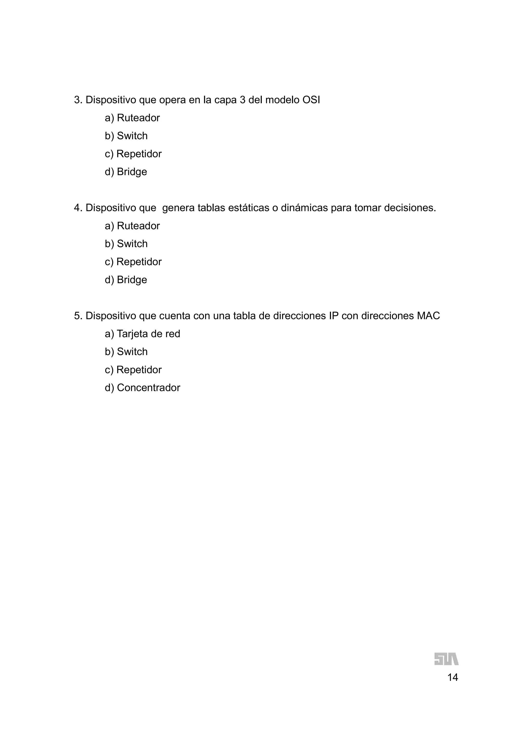 14
3. Dispositivo que opera en la capa 3 del modelo OSI
a) Ruteador
b) Switch
c) Repetidor
d) Bridge
4. Dispositivo que genera tablas estáticas o dinámicas para tomar decisiones.
a) Ruteador
b) Switch
c) Repetidor
d) Bridge
5. Dispositivo que cuenta con una tabla de direcciones IP con direcciones MAC
a) Tarjeta de red
b) Switch
c) Repetidor
d) Concentrador
 