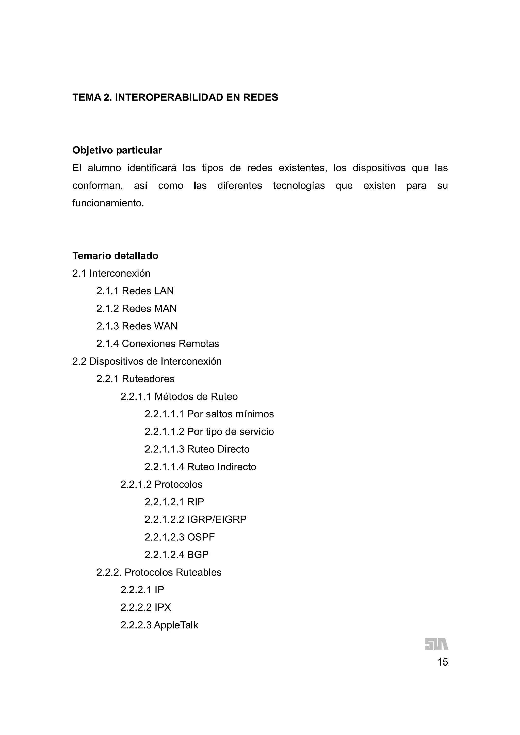 15
TEMA 2. INTEROPERABILIDAD EN REDES
Objetivo particular
El alumno identificará los tipos de redes existentes, los dispositivos que las
conforman, así como las diferentes tecnologías que existen para su
funcionamiento.
Temario detallado
2.1 Interconexión
2.1.1 Redes LAN
2.1.2 Redes MAN
2.1.3 Redes WAN
2.1.4 Conexiones Remotas
2.2 Dispositivos de Interconexión
2.2.1 Ruteadores
2.2.1.1 Métodos de Ruteo
2.2.1.1.1 Por saltos mínimos
2.2.1.1.2 Por tipo de servicio
2.2.1.1.3 Ruteo Directo
2.2.1.1.4 Ruteo Indirecto
2.2.1.2 Protocolos
2.2.1.2.1 RIP
2.2.1.2.2 IGRP/EIGRP
2.2.1.2.3 OSPF
2.2.1.2.4 BGP
2.2.2. Protocolos Ruteables
2.2.2.1 IP
2.2.2.2 IPX
2.2.2.3 AppleTalk
 