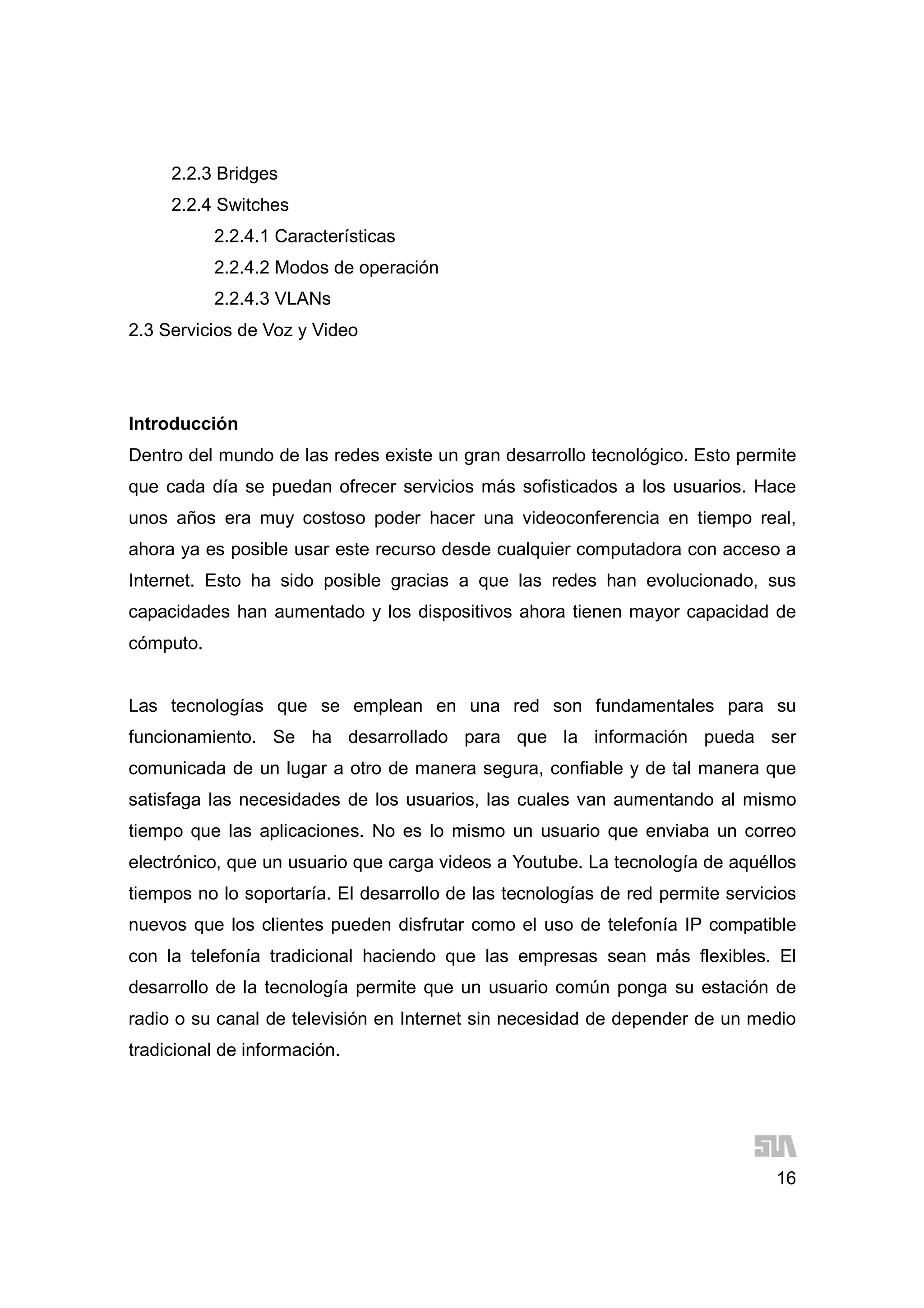 16
2.2.3 Bridges
2.2.4 Switches
2.2.4.1 Características
2.2.4.2 Modos de operación
2.2.4.3 VLANs
2.3 Servicios de Voz y Video
Introducción
Dentro del mundo de las redes existe un gran desarrollo tecnológico. Esto permite
que cada día se puedan ofrecer servicios más sofisticados a los usuarios. Hace
unos años era muy costoso poder hacer una videoconferencia en tiempo real,
ahora ya es posible usar este recurso desde cualquier computadora con acceso a
Internet. Esto ha sido posible gracias a que las redes han evolucionado, sus
capacidades han aumentado y los dispositivos ahora tienen mayor capacidad de
cómputo.
Las tecnologías que se emplean en una red son fundamentales para su
funcionamiento. Se ha desarrollado para que la información pueda ser
comunicada de un lugar a otro de manera segura, confiable y de tal manera que
satisfaga las necesidades de los usuarios, las cuales van aumentando al mismo
tiempo que las aplicaciones. No es lo mismo un usuario que enviaba un correo
electrónico, que un usuario que carga videos a Youtube. La tecnología de aquéllos
tiempos no lo soportaría. El desarrollo de las tecnologías de red permite servicios
nuevos que los clientes pueden disfrutar como el uso de telefonía IP compatible
con la telefonía tradicional haciendo que las empresas sean más flexibles. El
desarrollo de la tecnología permite que un usuario común ponga su estación de
radio o su canal de televisión en Internet sin necesidad de depender de un medio
tradicional de información.
 