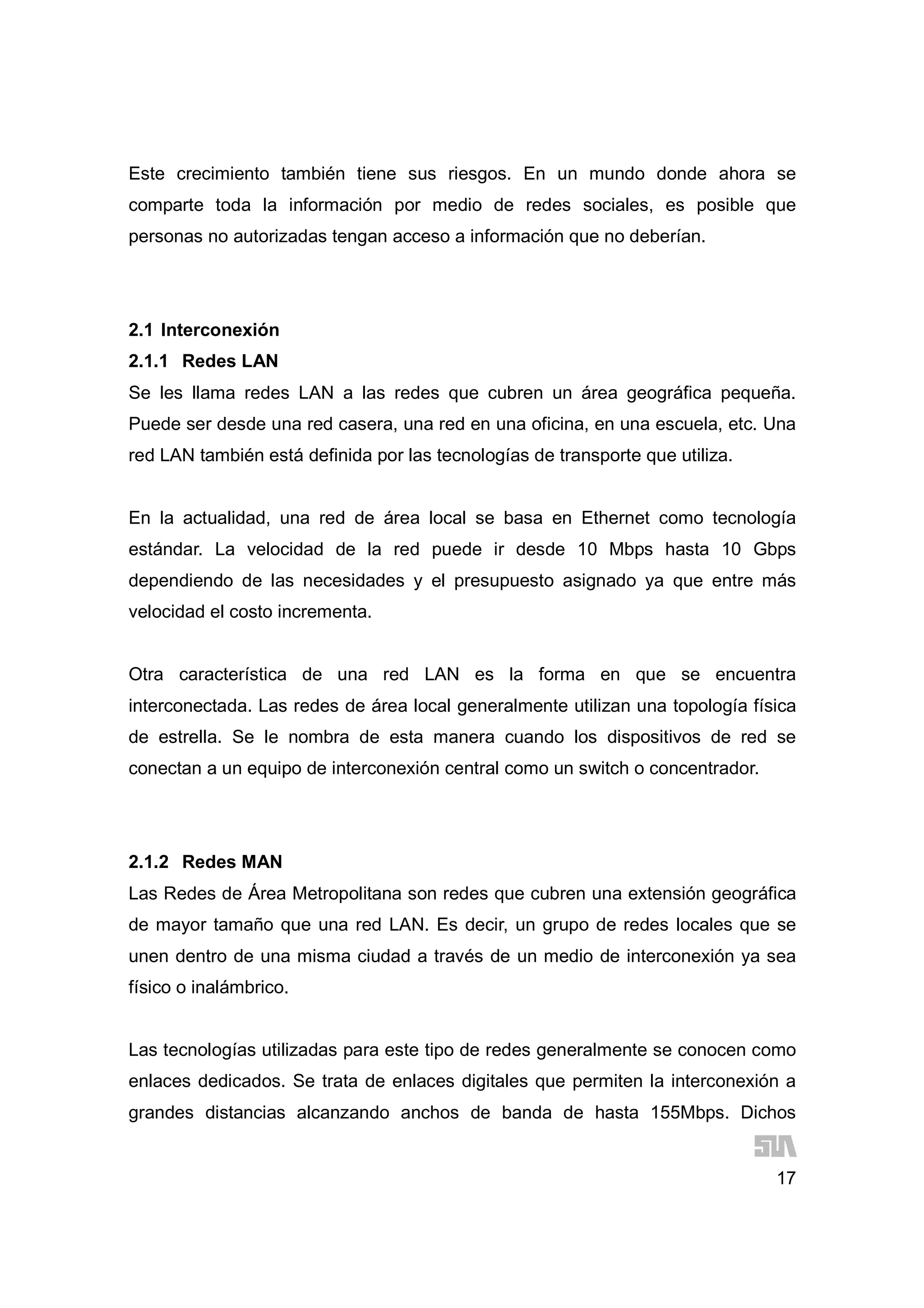 17
Este crecimiento también tiene sus riesgos. En un mundo donde ahora se
comparte toda la información por medio de redes sociales, es posible que
personas no autorizadas tengan acceso a información que no deberían.
2.1 Interconexión
2.1.1 Redes LAN
Se les llama redes LAN a las redes que cubren un área geográfica pequeña.
Puede ser desde una red casera, una red en una oficina, en una escuela, etc. Una
red LAN también está definida por las tecnologías de transporte que utiliza.
En la actualidad, una red de área local se basa en Ethernet como tecnología
estándar. La velocidad de la red puede ir desde 10 Mbps hasta 10 Gbps
dependiendo de las necesidades y el presupuesto asignado ya que entre más
velocidad el costo incrementa.
Otra característica de una red LAN es la forma en que se encuentra
interconectada. Las redes de área local generalmente utilizan una topología física
de estrella. Se le nombra de esta manera cuando los dispositivos de red se
conectan a un equipo de interconexión central como un switch o concentrador.
2.1.2 Redes MAN
Las Redes de Área Metropolitana son redes que cubren una extensión geográfica
de mayor tamaño que una red LAN. Es decir, un grupo de redes locales que se
unen dentro de una misma ciudad a través de un medio de interconexión ya sea
físico o inalámbrico.
Las tecnologías utilizadas para este tipo de redes generalmente se conocen como
enlaces dedicados. Se trata de enlaces digitales que permiten la interconexión a
grandes distancias alcanzando anchos de banda de hasta 155Mbps. Dichos
 