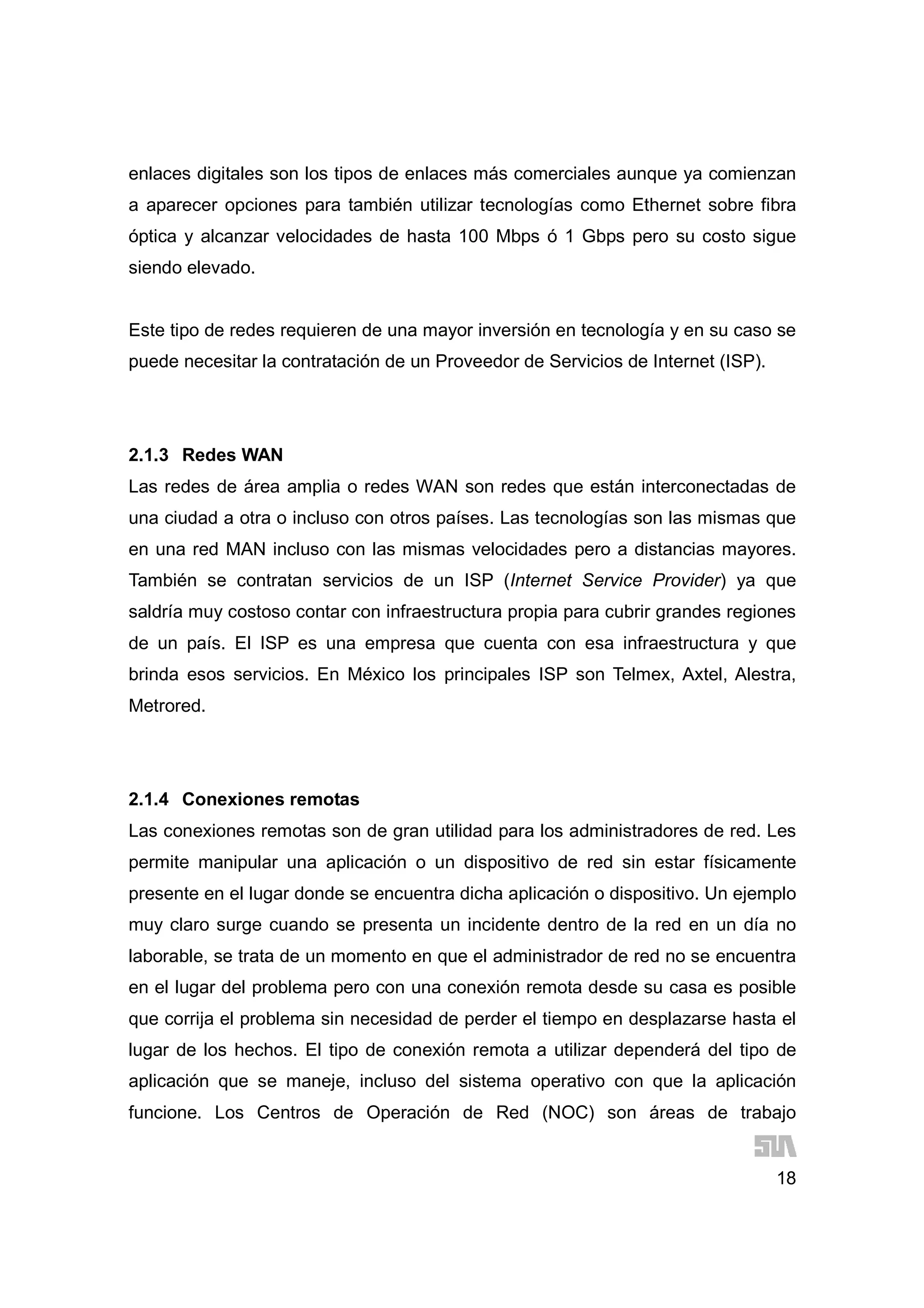 18
enlaces digitales son los tipos de enlaces más comerciales aunque ya comienzan
a aparecer opciones para también utilizar tecnologías como Ethernet sobre fibra
óptica y alcanzar velocidades de hasta 100 Mbps ó 1 Gbps pero su costo sigue
siendo elevado.
Este tipo de redes requieren de una mayor inversión en tecnología y en su caso se
puede necesitar la contratación de un Proveedor de Servicios de Internet (ISP).
2.1.3 Redes WAN
Las redes de área amplia o redes WAN son redes que están interconectadas de
una ciudad a otra o incluso con otros países. Las tecnologías son las mismas que
en una red MAN incluso con las mismas velocidades pero a distancias mayores.
También se contratan servicios de un ISP (Internet Service Provider) ya que
saldría muy costoso contar con infraestructura propia para cubrir grandes regiones
de un país. El ISP es una empresa que cuenta con esa infraestructura y que
brinda esos servicios. En México los principales ISP son Telmex, Axtel, Alestra,
Metrored.
2.1.4 Conexiones remotas
Las conexiones remotas son de gran utilidad para los administradores de red. Les
permite manipular una aplicación o un dispositivo de red sin estar físicamente
presente en el lugar donde se encuentra dicha aplicación o dispositivo. Un ejemplo
muy claro surge cuando se presenta un incidente dentro de la red en un día no
laborable, se trata de un momento en que el administrador de red no se encuentra
en el lugar del problema pero con una conexión remota desde su casa es posible
que corrija el problema sin necesidad de perder el tiempo en desplazarse hasta el
lugar de los hechos. El tipo de conexión remota a utilizar dependerá del tipo de
aplicación que se maneje, incluso del sistema operativo con que la aplicación
funcione. Los Centros de Operación de Red (NOC) son áreas de trabajo
 