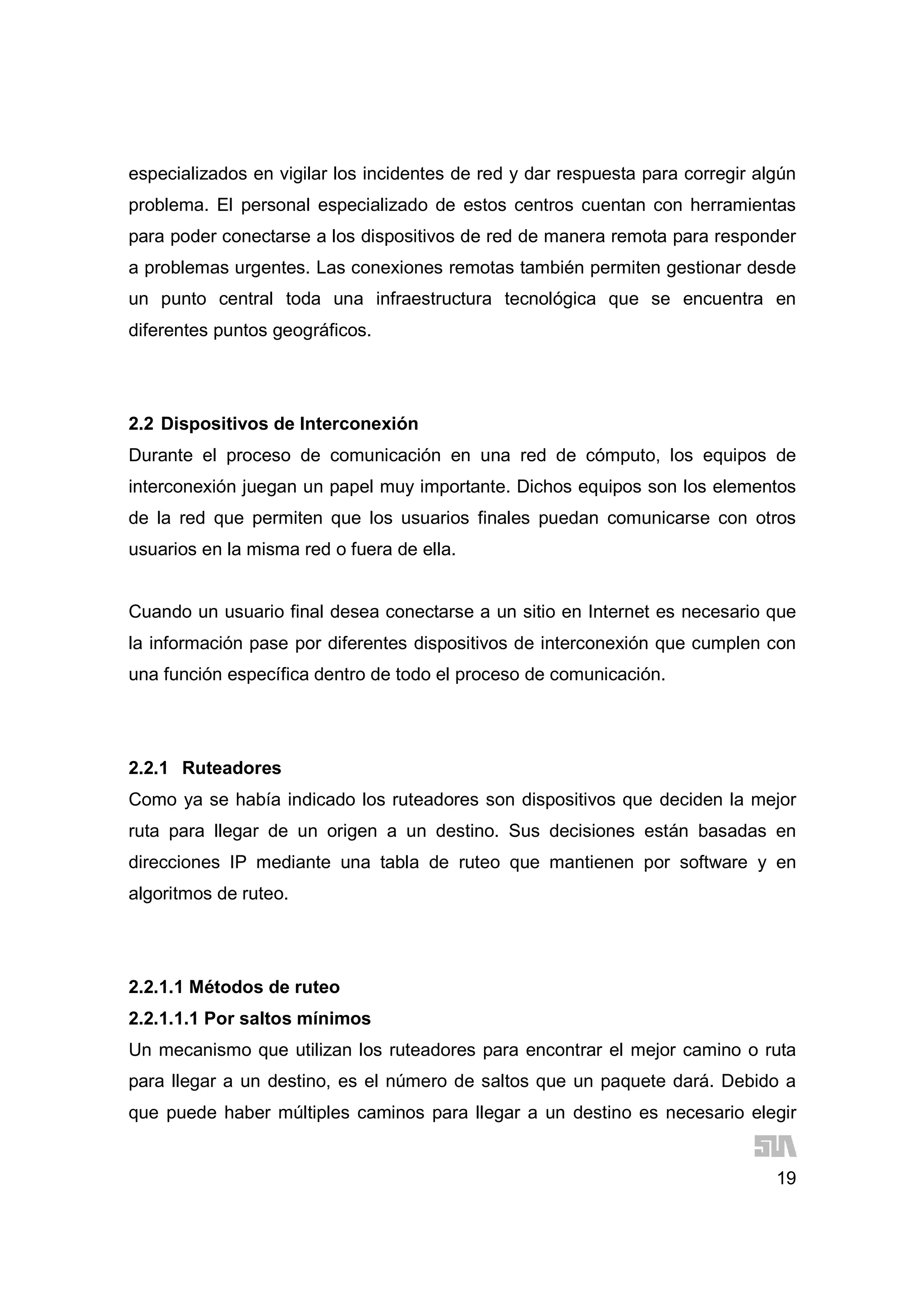 19
especializados en vigilar los incidentes de red y dar respuesta para corregir algún
problema. El personal especializado de estos centros cuentan con herramientas
para poder conectarse a los dispositivos de red de manera remota para responder
a problemas urgentes. Las conexiones remotas también permiten gestionar desde
un punto central toda una infraestructura tecnológica que se encuentra en
diferentes puntos geográficos.
2.2 Dispositivos de Interconexión
Durante el proceso de comunicación en una red de cómputo, los equipos de
interconexión juegan un papel muy importante. Dichos equipos son los elementos
de la red que permiten que los usuarios finales puedan comunicarse con otros
usuarios en la misma red o fuera de ella.
Cuando un usuario final desea conectarse a un sitio en Internet es necesario que
la información pase por diferentes dispositivos de interconexión que cumplen con
una función específica dentro de todo el proceso de comunicación.
2.2.1 Ruteadores
Como ya se había indicado los ruteadores son dispositivos que deciden la mejor
ruta para llegar de un origen a un destino. Sus decisiones están basadas en
direcciones IP mediante una tabla de ruteo que mantienen por software y en
algoritmos de ruteo.
2.2.1.1 Métodos de ruteo
2.2.1.1.1 Por saltos mínimos
Un mecanismo que utilizan los ruteadores para encontrar el mejor camino o ruta
para llegar a un destino, es el número de saltos que un paquete dará. Debido a
que puede haber múltiples caminos para llegar a un destino es necesario elegir
 
