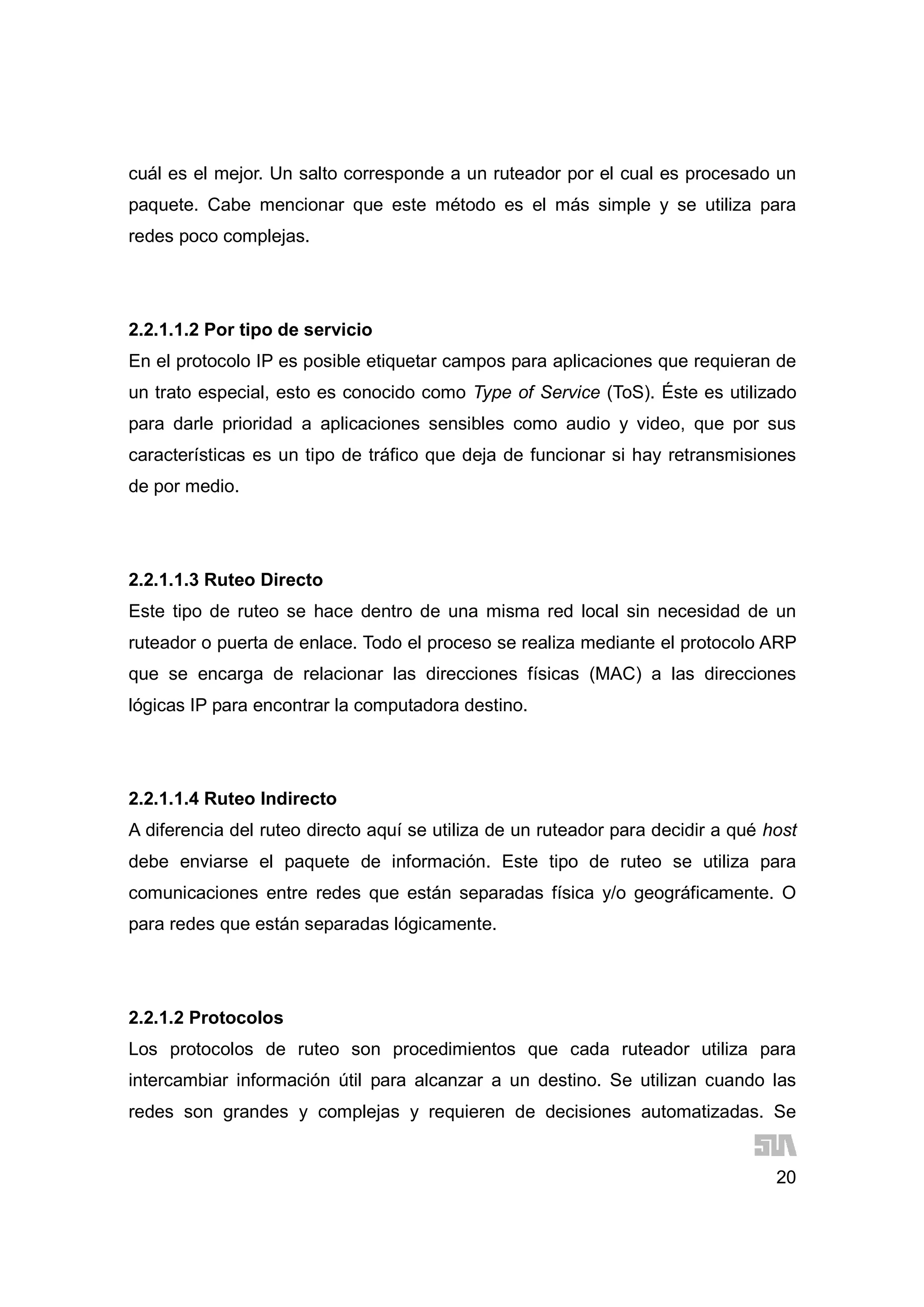 20
cuál es el mejor. Un salto corresponde a un ruteador por el cual es procesado un
paquete. Cabe mencionar que este método es el más simple y se utiliza para
redes poco complejas.
2.2.1.1.2 Por tipo de servicio
En el protocolo IP es posible etiquetar campos para aplicaciones que requieran de
un trato especial, esto es conocido como Type of Service (ToS). Éste es utilizado
para darle prioridad a aplicaciones sensibles como audio y video, que por sus
características es un tipo de tráfico que deja de funcionar si hay retransmisiones
de por medio.
2.2.1.1.3 Ruteo Directo
Este tipo de ruteo se hace dentro de una misma red local sin necesidad de un
ruteador o puerta de enlace. Todo el proceso se realiza mediante el protocolo ARP
que se encarga de relacionar las direcciones físicas (MAC) a las direcciones
lógicas IP para encontrar la computadora destino.
2.2.1.1.4 Ruteo Indirecto
A diferencia del ruteo directo aquí se utiliza de un ruteador para decidir a qué host
debe enviarse el paquete de información. Este tipo de ruteo se utiliza para
comunicaciones entre redes que están separadas física y/o geográficamente. O
para redes que están separadas lógicamente.
2.2.1.2 Protocolos
Los protocolos de ruteo son procedimientos que cada ruteador utiliza para
intercambiar información útil para alcanzar a un destino. Se utilizan cuando las
redes son grandes y complejas y requieren de decisiones automatizadas. Se
 