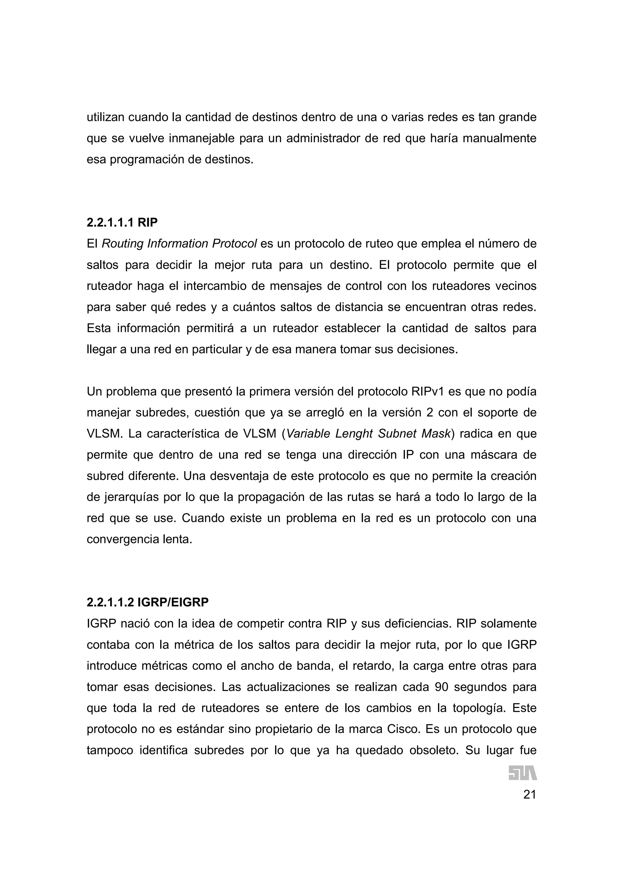 21
utilizan cuando la cantidad de destinos dentro de una o varias redes es tan grande
que se vuelve inmanejable para un administrador de red que haría manualmente
esa programación de destinos.
2.2.1.1.1 RIP
El Routing Information Protocol es un protocolo de ruteo que emplea el número de
saltos para decidir la mejor ruta para un destino. El protocolo permite que el
ruteador haga el intercambio de mensajes de control con los ruteadores vecinos
para saber qué redes y a cuántos saltos de distancia se encuentran otras redes.
Esta información permitirá a un ruteador establecer la cantidad de saltos para
llegar a una red en particular y de esa manera tomar sus decisiones.
Un problema que presentó la primera versión del protocolo RIPv1 es que no podía
manejar subredes, cuestión que ya se arregló en la versión 2 con el soporte de
VLSM. La característica de VLSM (Variable Lenght Subnet Mask) radica en que
permite que dentro de una red se tenga una dirección IP con una máscara de
subred diferente. Una desventaja de este protocolo es que no permite la creación
de jerarquías por lo que la propagación de las rutas se hará a todo lo largo de la
red que se use. Cuando existe un problema en la red es un protocolo con una
convergencia lenta.
2.2.1.1.2 IGRP/EIGRP
IGRP nació con la idea de competir contra RIP y sus deficiencias. RIP solamente
contaba con la métrica de los saltos para decidir la mejor ruta, por lo que IGRP
introduce métricas como el ancho de banda, el retardo, la carga entre otras para
tomar esas decisiones. Las actualizaciones se realizan cada 90 segundos para
que toda la red de ruteadores se entere de los cambios en la topología. Este
protocolo no es estándar sino propietario de la marca Cisco. Es un protocolo que
tampoco identifica subredes por lo que ya ha quedado obsoleto. Su lugar fue
 
