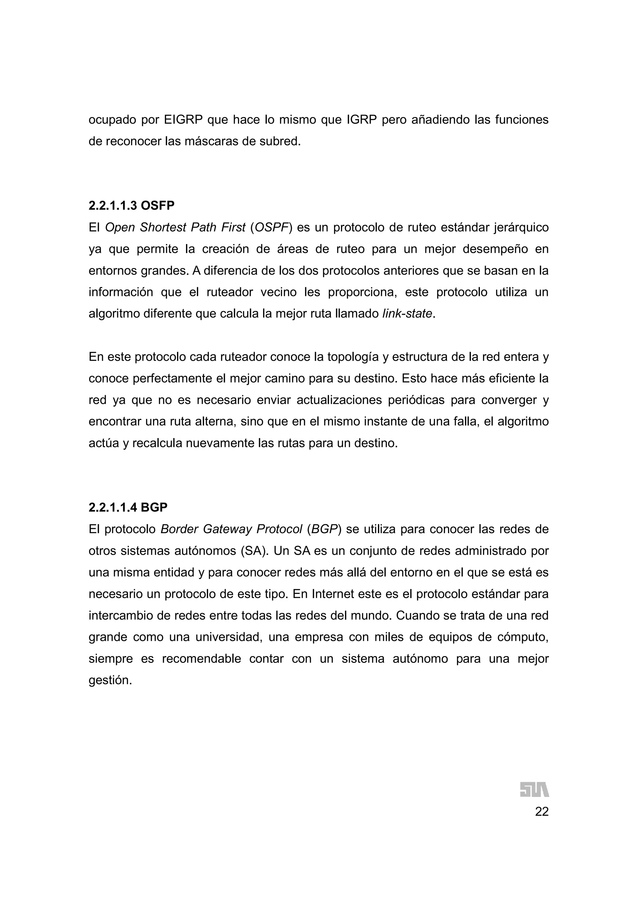 22
ocupado por EIGRP que hace lo mismo que IGRP pero añadiendo las funciones
de reconocer las máscaras de subred.
2.2.1.1.3 OSFP
El Open Shortest Path First (OSPF) es un protocolo de ruteo estándar jerárquico
ya que permite la creación de áreas de ruteo para un mejor desempeño en
entornos grandes. A diferencia de los dos protocolos anteriores que se basan en la
información que el ruteador vecino les proporciona, este protocolo utiliza un
algoritmo diferente que calcula la mejor ruta llamado link-state.
En este protocolo cada ruteador conoce la topología y estructura de la red entera y
conoce perfectamente el mejor camino para su destino. Esto hace más eficiente la
red ya que no es necesario enviar actualizaciones periódicas para converger y
encontrar una ruta alterna, sino que en el mismo instante de una falla, el algoritmo
actúa y recalcula nuevamente las rutas para un destino.
2.2.1.1.4 BGP
El protocolo Border Gateway Protocol (BGP) se utiliza para conocer las redes de
otros sistemas autónomos (SA). Un SA es un conjunto de redes administrado por
una misma entidad y para conocer redes más allá del entorno en el que se está es
necesario un protocolo de este tipo. En Internet este es el protocolo estándar para
intercambio de redes entre todas las redes del mundo. Cuando se trata de una red
grande como una universidad, una empresa con miles de equipos de cómputo,
siempre es recomendable contar con un sistema autónomo para una mejor
gestión.
 