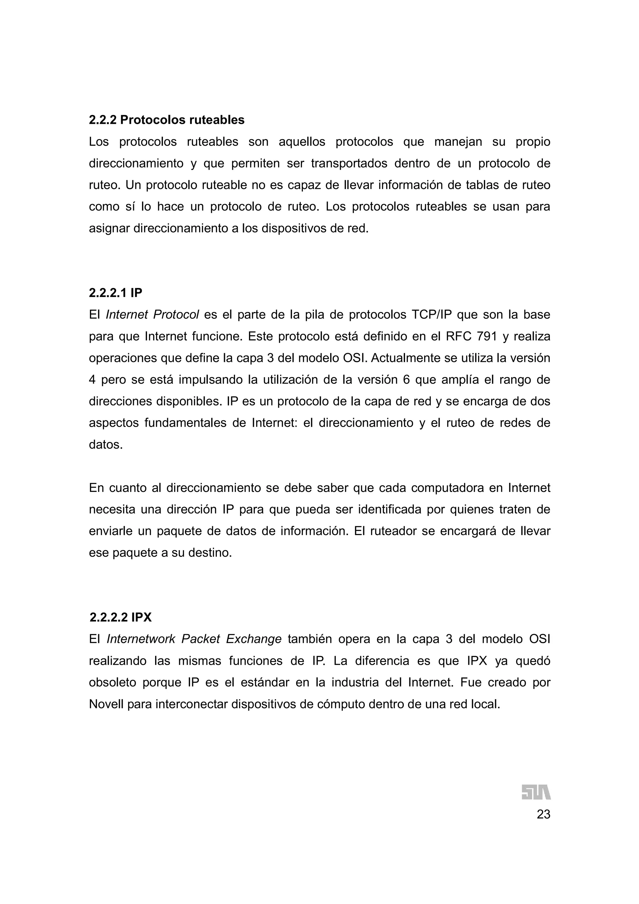 23
2.2.2 Protocolos ruteables
Los protocolos ruteables son aquellos protocolos que manejan su propio
direccionamiento y que permiten ser transportados dentro de un protocolo de
ruteo. Un protocolo ruteable no es capaz de llevar información de tablas de ruteo
como sí lo hace un protocolo de ruteo. Los protocolos ruteables se usan para
asignar direccionamiento a los dispositivos de red.
2.2.2.1 IP
El Internet Protocol es el parte de la pila de protocolos TCP/IP que son la base
para que Internet funcione. Este protocolo está definido en el RFC 791 y realiza
operaciones que define la capa 3 del modelo OSI. Actualmente se utiliza la versión
4 pero se está impulsando la utilización de la versión 6 que amplía el rango de
direcciones disponibles. IP es un protocolo de la capa de red y se encarga de dos
aspectos fundamentales de Internet: el direccionamiento y el ruteo de redes de
datos.
En cuanto al direccionamiento se debe saber que cada computadora en Internet
necesita una dirección IP para que pueda ser identificada por quienes traten de
enviarle un paquete de datos de información. El ruteador se encargará de llevar
ese paquete a su destino.
2.2.2.2 IPX
El Internetwork Packet Exchange también opera en la capa 3 del modelo OSI
realizando las mismas funciones de IP. La diferencia es que IPX ya quedó
obsoleto porque IP es el estándar en la industria del Internet. Fue creado por
Novell para interconectar dispositivos de cómputo dentro de una red local.
 