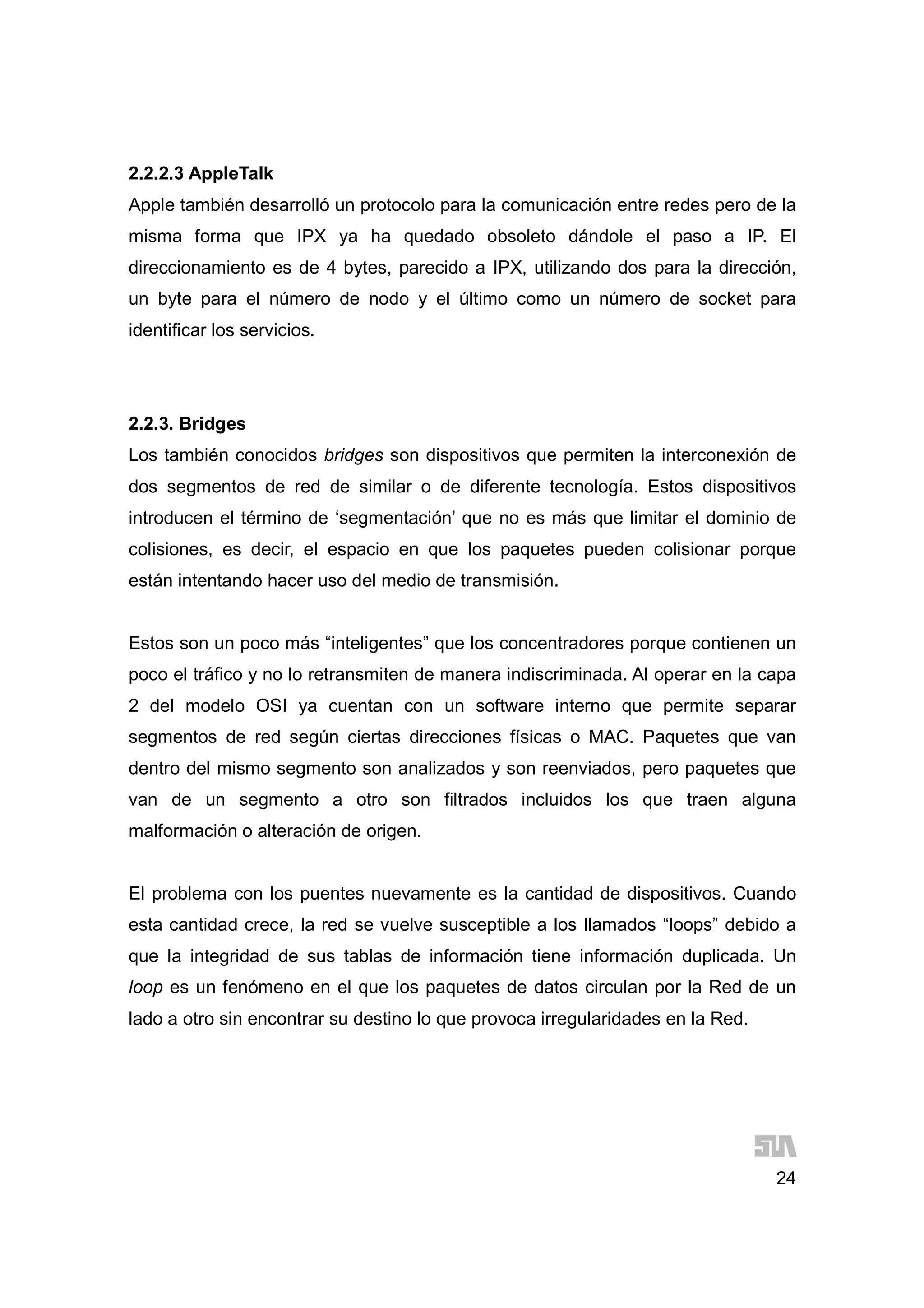 24
2.2.2.3 AppleTalk
Apple también desarrolló un protocolo para la comunicación entre redes pero de la
misma forma que IPX ya ha quedado obsoleto dándole el paso a IP. El
direccionamiento es de 4 bytes, parecido a IPX, utilizando dos para la dirección,
un byte para el número de nodo y el último como un número de socket para
identificar los servicios.
2.2.3. Bridges
Los también conocidos bridges son dispositivos que permiten la interconexión de
dos segmentos de red de similar o de diferente tecnología. Estos dispositivos
introducen el término de ‘segmentación’ que no es más que limitar el dominio de
colisiones, es decir, el espacio en que los paquetes pueden colisionar porque
están intentando hacer uso del medio de transmisión.
Estos son un poco más “inteligentes” que los concentradores porque contienen un
poco el tráfico y no lo retransmiten de manera indiscriminada. Al operar en la capa
2 del modelo OSI ya cuentan con un software interno que permite separar
segmentos de red según ciertas direcciones físicas o MAC. Paquetes que van
dentro del mismo segmento son analizados y son reenviados, pero paquetes que
van de un segmento a otro son filtrados incluidos los que traen alguna
malformación o alteración de origen.
El problema con los puentes nuevamente es la cantidad de dispositivos. Cuando
esta cantidad crece, la red se vuelve susceptible a los llamados “loops” debido a
que la integridad de sus tablas de información tiene información duplicada. Un
loop es un fenómeno en el que los paquetes de datos circulan por la Red de un
lado a otro sin encontrar su destino lo que provoca irregularidades en la Red.
 