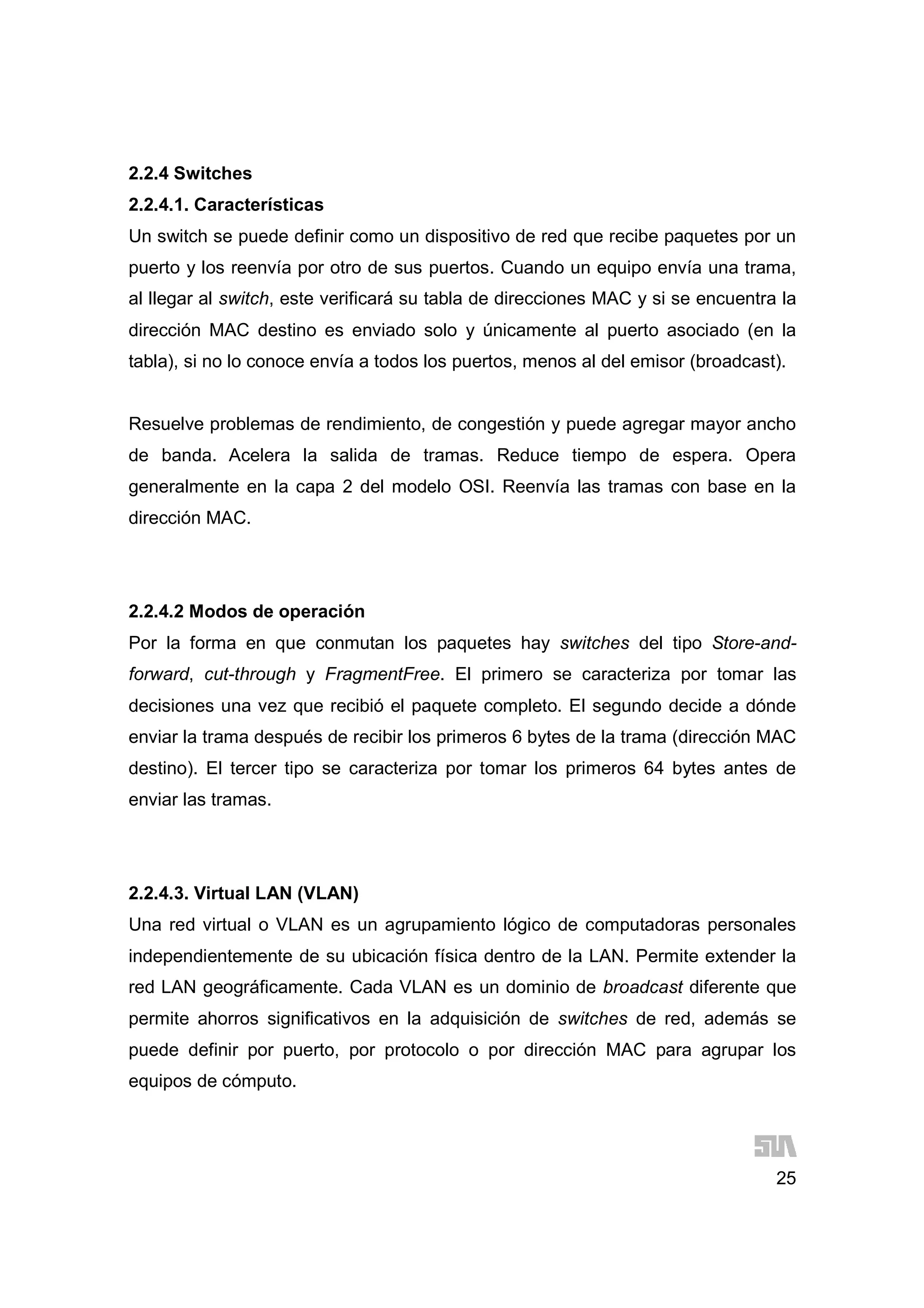 25
2.2.4 Switches
2.2.4.1. Características
Un switch se puede definir como un dispositivo de red que recibe paquetes por un
puerto y los reenvía por otro de sus puertos. Cuando un equipo envía una trama,
al llegar al switch, este verificará su tabla de direcciones MAC y si se encuentra la
dirección MAC destino es enviado solo y únicamente al puerto asociado (en la
tabla), si no lo conoce envía a todos los puertos, menos al del emisor (broadcast).
Resuelve problemas de rendimiento, de congestión y puede agregar mayor ancho
de banda. Acelera la salida de tramas. Reduce tiempo de espera. Opera
generalmente en la capa 2 del modelo OSI. Reenvía las tramas con base en la
dirección MAC.
2.2.4.2 Modos de operación
Por la forma en que conmutan los paquetes hay switches del tipo Store-and-
forward, cut-through y FragmentFree. El primero se caracteriza por tomar las
decisiones una vez que recibió el paquete completo. El segundo decide a dónde
enviar la trama después de recibir los primeros 6 bytes de la trama (dirección MAC
destino). El tercer tipo se caracteriza por tomar los primeros 64 bytes antes de
enviar las tramas.
2.2.4.3. Virtual LAN (VLAN)
Una red virtual o VLAN es un agrupamiento lógico de computadoras personales
independientemente de su ubicación física dentro de la LAN. Permite extender la
red LAN geográficamente. Cada VLAN es un dominio de broadcast diferente que
permite ahorros significativos en la adquisición de switches de red, además se
puede definir por puerto, por protocolo o por dirección MAC para agrupar los
equipos de cómputo.
 
