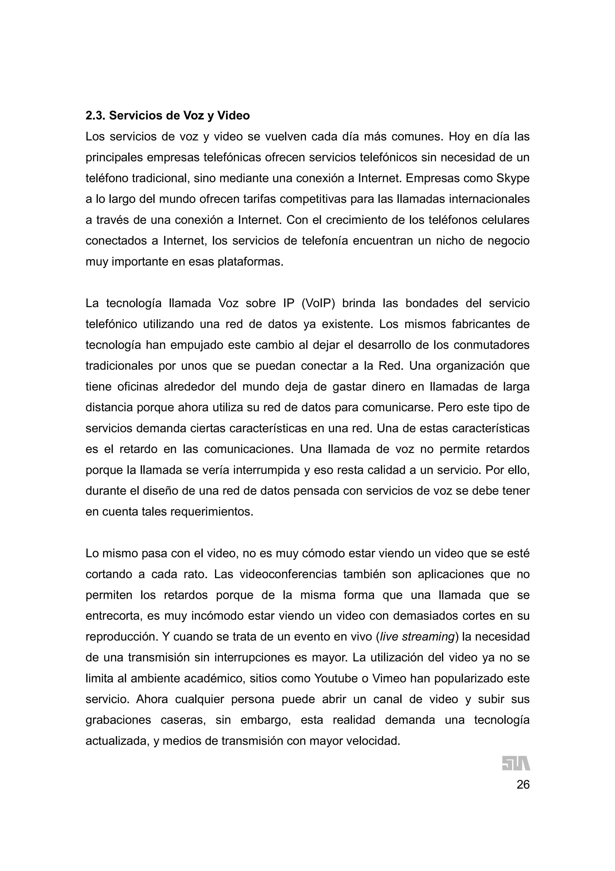 26
2.3. Servicios de Voz y Video
Los servicios de voz y video se vuelven cada día más comunes. Hoy en día las
principales empresas telefónicas ofrecen servicios telefónicos sin necesidad de un
teléfono tradicional, sino mediante una conexión a Internet. Empresas como Skype
a lo largo del mundo ofrecen tarifas competitivas para las llamadas internacionales
a través de una conexión a Internet. Con el crecimiento de los teléfonos celulares
conectados a Internet, los servicios de telefonía encuentran un nicho de negocio
muy importante en esas plataformas.
La tecnología llamada Voz sobre IP (VoIP) brinda las bondades del servicio
telefónico utilizando una red de datos ya existente. Los mismos fabricantes de
tecnología han empujado este cambio al dejar el desarrollo de los conmutadores
tradicionales por unos que se puedan conectar a la Red. Una organización que
tiene oficinas alrededor del mundo deja de gastar dinero en llamadas de larga
distancia porque ahora utiliza su red de datos para comunicarse. Pero este tipo de
servicios demanda ciertas características en una red. Una de estas características
es el retardo en las comunicaciones. Una llamada de voz no permite retardos
porque la llamada se vería interrumpida y eso resta calidad a un servicio. Por ello,
durante el diseño de una red de datos pensada con servicios de voz se debe tener
en cuenta tales requerimientos.
Lo mismo pasa con el video, no es muy cómodo estar viendo un video que se esté
cortando a cada rato. Las videoconferencias también son aplicaciones que no
permiten los retardos porque de la misma forma que una llamada que se
entrecorta, es muy incómodo estar viendo un video con demasiados cortes en su
reproducción. Y cuando se trata de un evento en vivo (live streaming) la necesidad
de una transmisión sin interrupciones es mayor. La utilización del video ya no se
limita al ambiente académico, sitios como Youtube o Vimeo han popularizado este
servicio. Ahora cualquier persona puede abrir un canal de video y subir sus
grabaciones caseras, sin embargo, esta realidad demanda una tecnología
actualizada, y medios de transmisión con mayor velocidad.
 