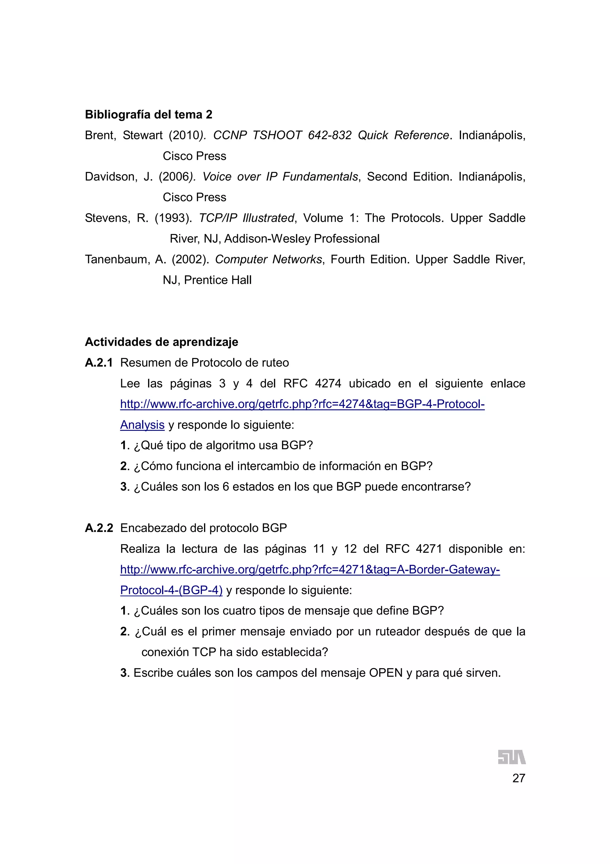 27
Bibliografía del tema 2
Brent, Stewart (2010). CCNP TSHOOT 642-832 Quick Reference. Indianápolis,
Cisco Press
Davidson, J. (2006). Voice over IP Fundamentals, Second Edition. Indianápolis,
Cisco Press
Stevens, R. (1993). TCP/IP Illustrated, Volume 1: The Protocols. Upper Saddle
River, NJ, Addison-Wesley Professional
Tanenbaum, A. (2002). Computer Networks, Fourth Edition. Upper Saddle River,
NJ, Prentice Hall
Actividades de aprendizaje
A.2.1 Resumen de Protocolo de ruteo
Lee las páginas 3 y 4 del RFC 4274 ubicado en el siguiente enlace
http://www.rfc-archive.org/getrfc.php?rfc=4274&tag=BGP-4-Protocol-
Analysis y responde lo siguiente:
1. ¿Qué tipo de algoritmo usa BGP?
2. ¿Cómo funciona el intercambio de información en BGP?
3. ¿Cuáles son los 6 estados en los que BGP puede encontrarse?
A.2.2 Encabezado del protocolo BGP
Realiza la lectura de las páginas 11 y 12 del RFC 4271 disponible en:
http://www.rfc-archive.org/getrfc.php?rfc=4271&tag=A-Border-Gateway-
Protocol-4-(BGP-4) y responde lo siguiente:
1. ¿Cuáles son los cuatro tipos de mensaje que define BGP?
2. ¿Cuál es el primer mensaje enviado por un ruteador después de que la
conexión TCP ha sido establecida?
3. Escribe cuáles son los campos del mensaje OPEN y para qué sirven.
 