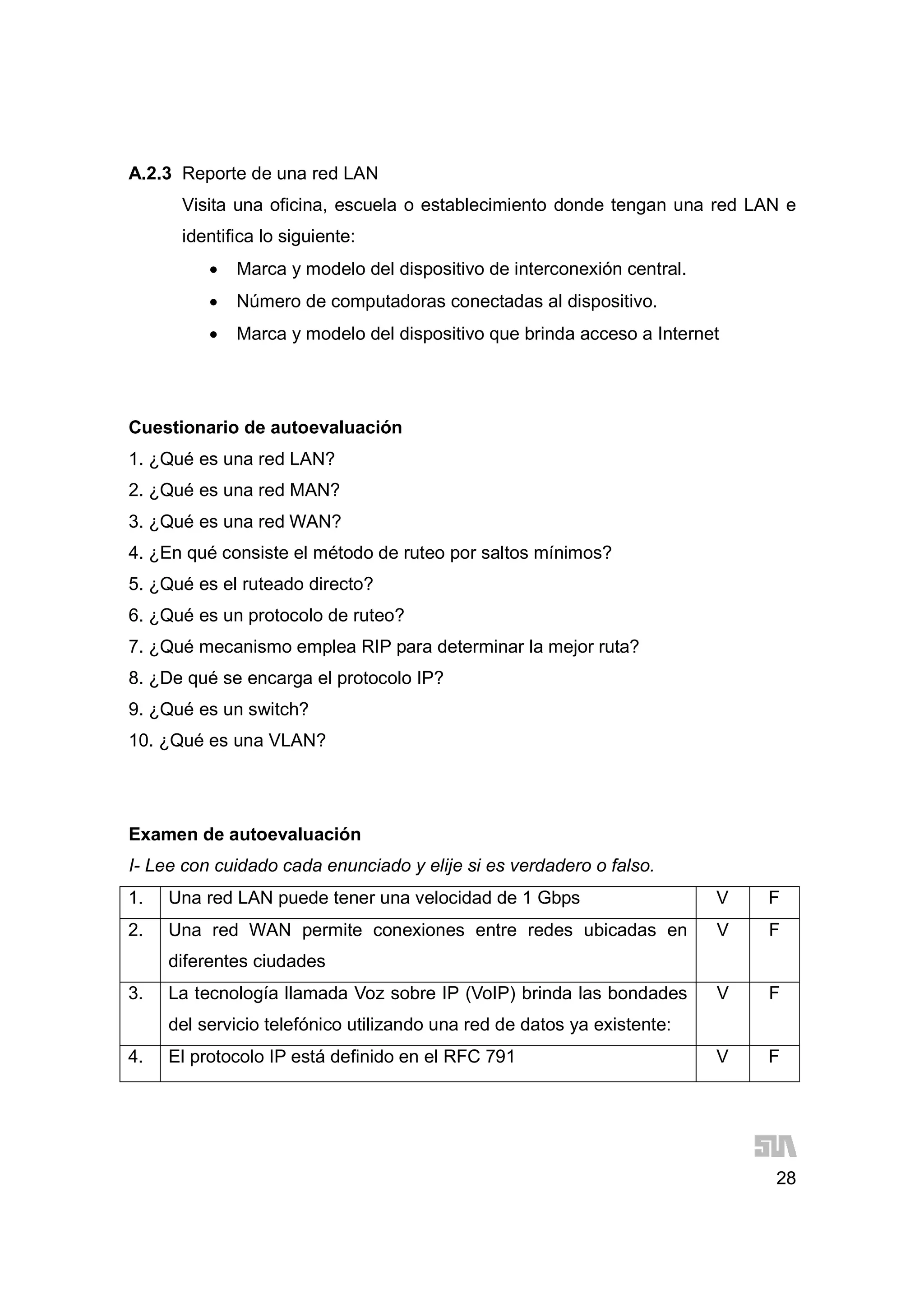 28
A.2.3 Reporte de una red LAN
Visita una oficina, escuela o establecimiento donde tengan una red LAN e
identifica lo siguiente:
 Marca y modelo del dispositivo de interconexión central.
 Número de computadoras conectadas al dispositivo.
 Marca y modelo del dispositivo que brinda acceso a Internet
Cuestionario de autoevaluación
1. ¿Qué es una red LAN?
2. ¿Qué es una red MAN?
3. ¿Qué es una red WAN?
4. ¿En qué consiste el método de ruteo por saltos mínimos?
5. ¿Qué es el ruteado directo?
6. ¿Qué es un protocolo de ruteo?
7. ¿Qué mecanismo emplea RIP para determinar la mejor ruta?
8. ¿De qué se encarga el protocolo IP?
9. ¿Qué es un switch?
10. ¿Qué es una VLAN?
Examen de autoevaluación
I- Lee con cuidado cada enunciado y elije si es verdadero o falso.
1. Una red LAN puede tener una velocidad de 1 Gbps V F
2. Una red WAN permite conexiones entre redes ubicadas en
diferentes ciudades
V F
3. La tecnología llamada Voz sobre IP (VoIP) brinda las bondades
del servicio telefónico utilizando una red de datos ya existente:
V F
4. El protocolo IP está definido en el RFC 791 V F
 