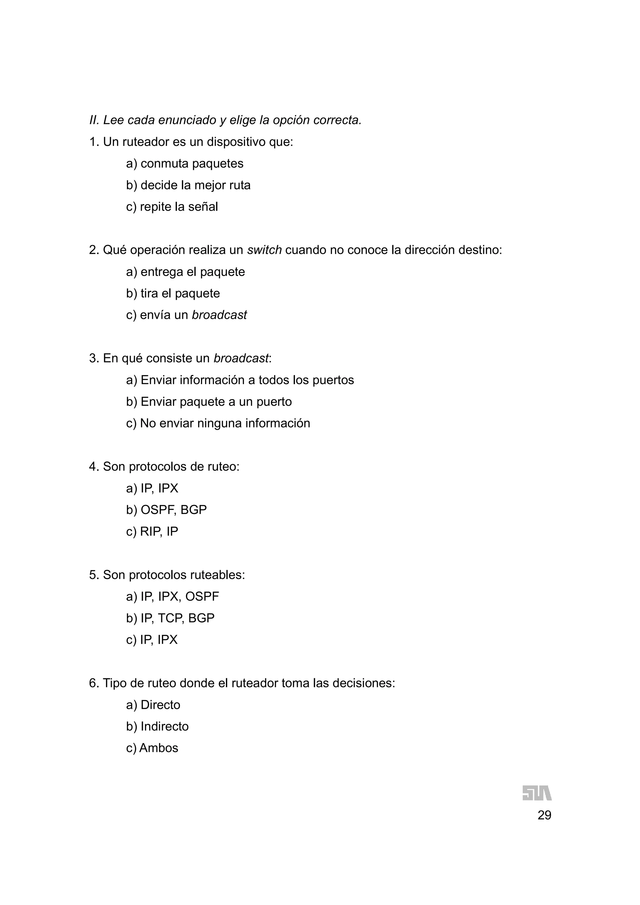 29
II. Lee cada enunciado y elige la opción correcta.
1. Un ruteador es un dispositivo que:
a) conmuta paquetes
b) decide la mejor ruta
c) repite la señal
2. Qué operación realiza un switch cuando no conoce la dirección destino:
a) entrega el paquete
b) tira el paquete
c) envía un broadcast
3. En qué consiste un broadcast:
a) Enviar información a todos los puertos
b) Enviar paquete a un puerto
c) No enviar ninguna información
4. Son protocolos de ruteo:
a) IP, IPX
b) OSPF, BGP
c) RIP, IP
5. Son protocolos ruteables:
a) IP, IPX, OSPF
b) IP, TCP, BGP
c) IP, IPX
6. Tipo de ruteo donde el ruteador toma las decisiones:
a) Directo
b) Indirecto
c) Ambos
 