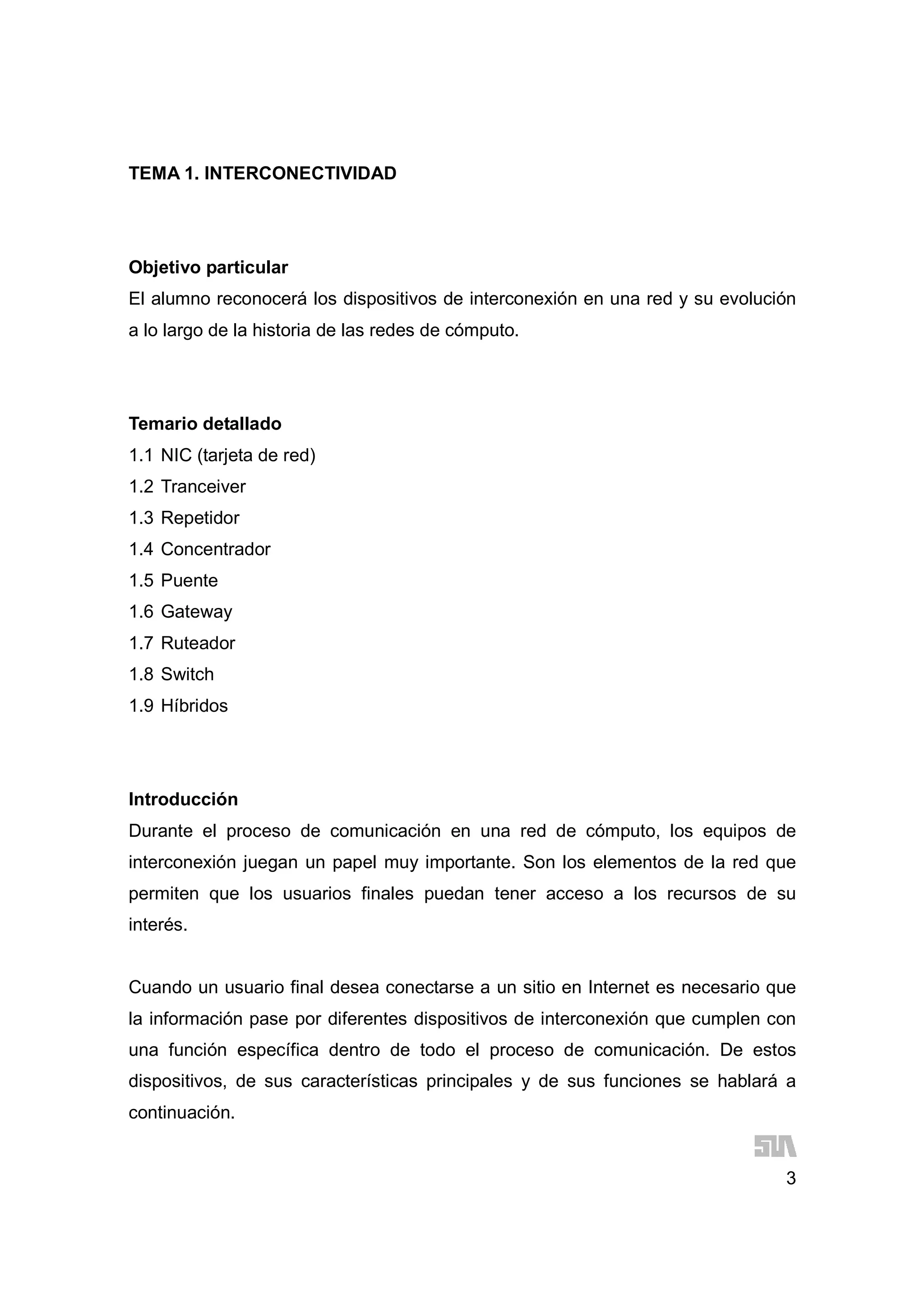 3
TEMA 1. INTERCONECTIVIDAD
Objetivo particular
El alumno reconocerá los dispositivos de interconexión en una red y su evolución
a lo largo de la historia de las redes de cómputo.
Temario detallado
1.1 NIC (tarjeta de red)
1.2 Tranceiver
1.3 Repetidor
1.4 Concentrador
1.5 Puente
1.6 Gateway
1.7 Ruteador
1.8 Switch
1.9 Híbridos
Introducción
Durante el proceso de comunicación en una red de cómputo, los equipos de
interconexión juegan un papel muy importante. Son los elementos de la red que
permiten que los usuarios finales puedan tener acceso a los recursos de su
interés.
Cuando un usuario final desea conectarse a un sitio en Internet es necesario que
la información pase por diferentes dispositivos de interconexión que cumplen con
una función específica dentro de todo el proceso de comunicación. De estos
dispositivos, de sus características principales y de sus funciones se hablará a
continuación.
 