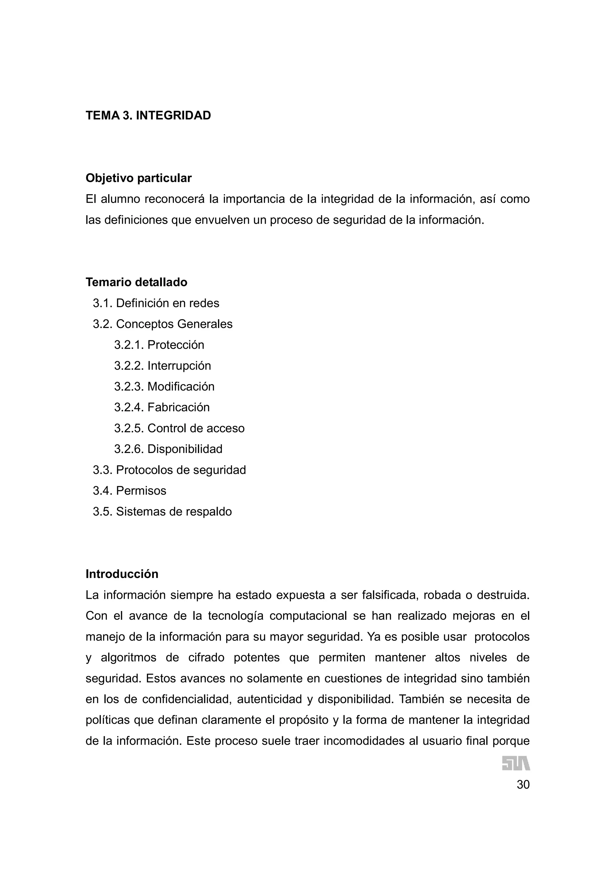 30
TEMA 3. INTEGRIDAD
Objetivo particular
El alumno reconocerá la importancia de la integridad de la información, así como
las definiciones que envuelven un proceso de seguridad de la información.
Temario detallado
3.1. Definición en redes
3.2. Conceptos Generales
3.2.1. Protección
3.2.2. Interrupción
3.2.3. Modificación
3.2.4. Fabricación
3.2.5. Control de acceso
3.2.6. Disponibilidad
3.3. Protocolos de seguridad
3.4. Permisos
3.5. Sistemas de respaldo
Introducción
La información siempre ha estado expuesta a ser falsificada, robada o destruida.
Con el avance de la tecnología computacional se han realizado mejoras en el
manejo de la información para su mayor seguridad. Ya es posible usar protocolos
y algoritmos de cifrado potentes que permiten mantener altos niveles de
seguridad. Estos avances no solamente en cuestiones de integridad sino también
en los de confidencialidad, autenticidad y disponibilidad. También se necesita de
políticas que definan claramente el propósito y la forma de mantener la integridad
de la información. Este proceso suele traer incomodidades al usuario final porque
 