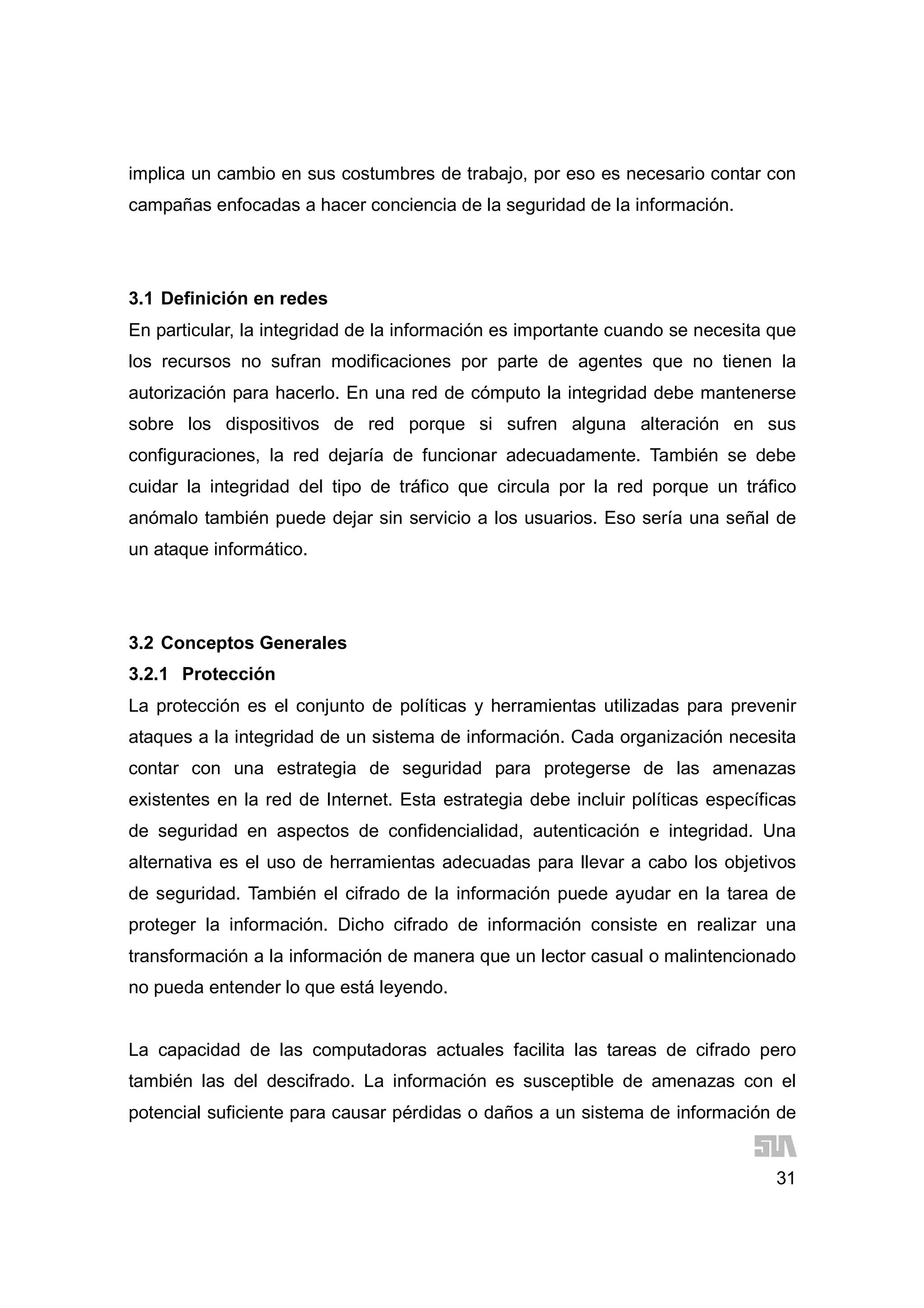 31
implica un cambio en sus costumbres de trabajo, por eso es necesario contar con
campañas enfocadas a hacer conciencia de la seguridad de la información.
3.1 Definición en redes
En particular, la integridad de la información es importante cuando se necesita que
los recursos no sufran modificaciones por parte de agentes que no tienen la
autorización para hacerlo. En una red de cómputo la integridad debe mantenerse
sobre los dispositivos de red porque si sufren alguna alteración en sus
configuraciones, la red dejaría de funcionar adecuadamente. También se debe
cuidar la integridad del tipo de tráfico que circula por la red porque un tráfico
anómalo también puede dejar sin servicio a los usuarios. Eso sería una señal de
un ataque informático.
3.2 Conceptos Generales
3.2.1 Protección
La protección es el conjunto de políticas y herramientas utilizadas para prevenir
ataques a la integridad de un sistema de información. Cada organización necesita
contar con una estrategia de seguridad para protegerse de las amenazas
existentes en la red de Internet. Esta estrategia debe incluir políticas específicas
de seguridad en aspectos de confidencialidad, autenticación e integridad. Una
alternativa es el uso de herramientas adecuadas para llevar a cabo los objetivos
de seguridad. También el cifrado de la información puede ayudar en la tarea de
proteger la información. Dicho cifrado de información consiste en realizar una
transformación a la información de manera que un lector casual o malintencionado
no pueda entender lo que está leyendo.
La capacidad de las computadoras actuales facilita las tareas de cifrado pero
también las del descifrado. La información es susceptible de amenazas con el
potencial suficiente para causar pérdidas o daños a un sistema de información de
 