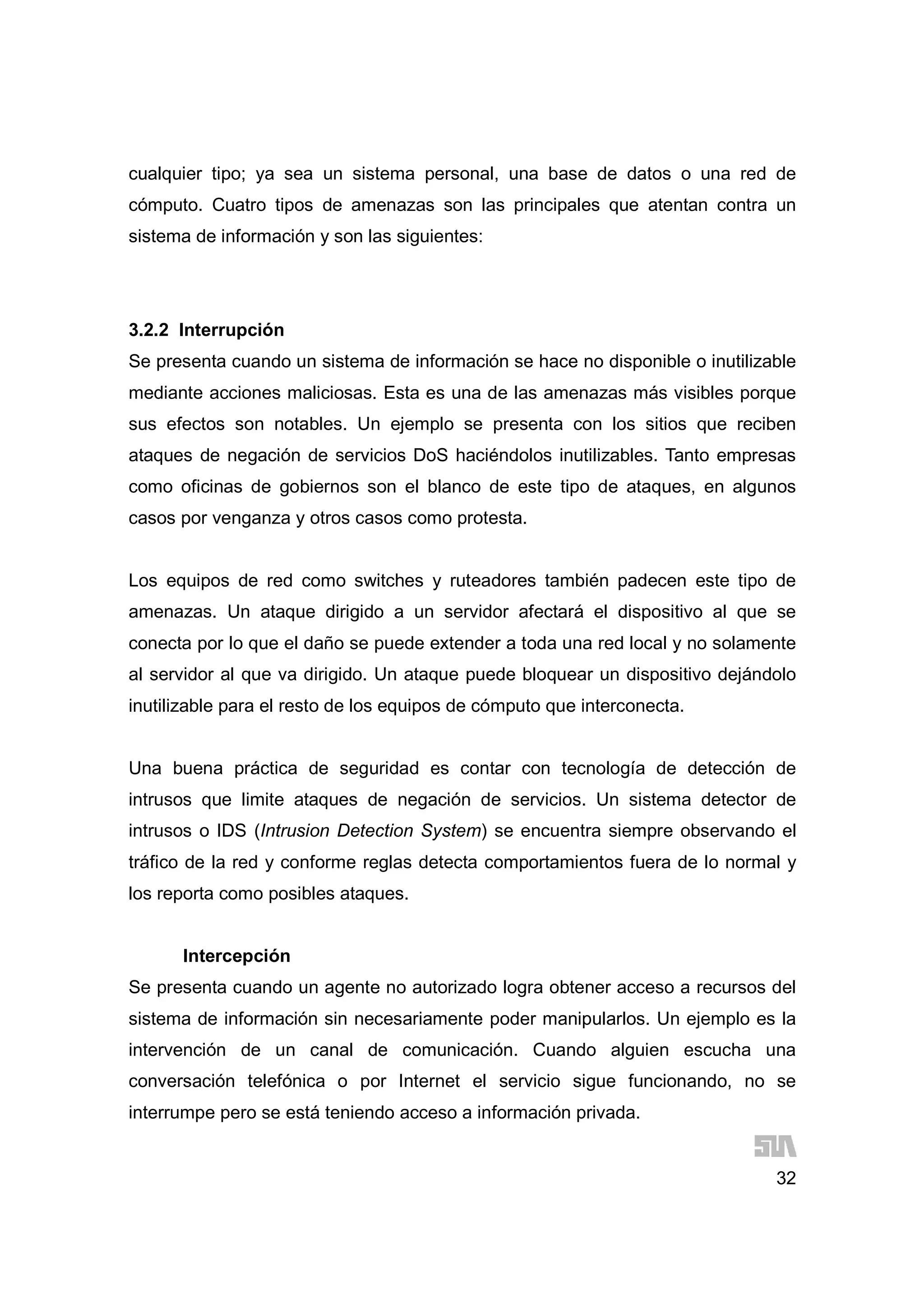32
cualquier tipo; ya sea un sistema personal, una base de datos o una red de
cómputo. Cuatro tipos de amenazas son las principales que atentan contra un
sistema de información y son las siguientes:
3.2.2 Interrupción
Se presenta cuando un sistema de información se hace no disponible o inutilizable
mediante acciones maliciosas. Esta es una de las amenazas más visibles porque
sus efectos son notables. Un ejemplo se presenta con los sitios que reciben
ataques de negación de servicios DoS haciéndolos inutilizables. Tanto empresas
como oficinas de gobiernos son el blanco de este tipo de ataques, en algunos
casos por venganza y otros casos como protesta.
Los equipos de red como switches y ruteadores también padecen este tipo de
amenazas. Un ataque dirigido a un servidor afectará el dispositivo al que se
conecta por lo que el daño se puede extender a toda una red local y no solamente
al servidor al que va dirigido. Un ataque puede bloquear un dispositivo dejándolo
inutilizable para el resto de los equipos de cómputo que interconecta.
Una buena práctica de seguridad es contar con tecnología de detección de
intrusos que limite ataques de negación de servicios. Un sistema detector de
intrusos o IDS (Intrusion Detection System) se encuentra siempre observando el
tráfico de la red y conforme reglas detecta comportamientos fuera de lo normal y
los reporta como posibles ataques.
Intercepción
Se presenta cuando un agente no autorizado logra obtener acceso a recursos del
sistema de información sin necesariamente poder manipularlos. Un ejemplo es la
intervención de un canal de comunicación. Cuando alguien escucha una
conversación telefónica o por Internet el servicio sigue funcionando, no se
interrumpe pero se está teniendo acceso a información privada.
 