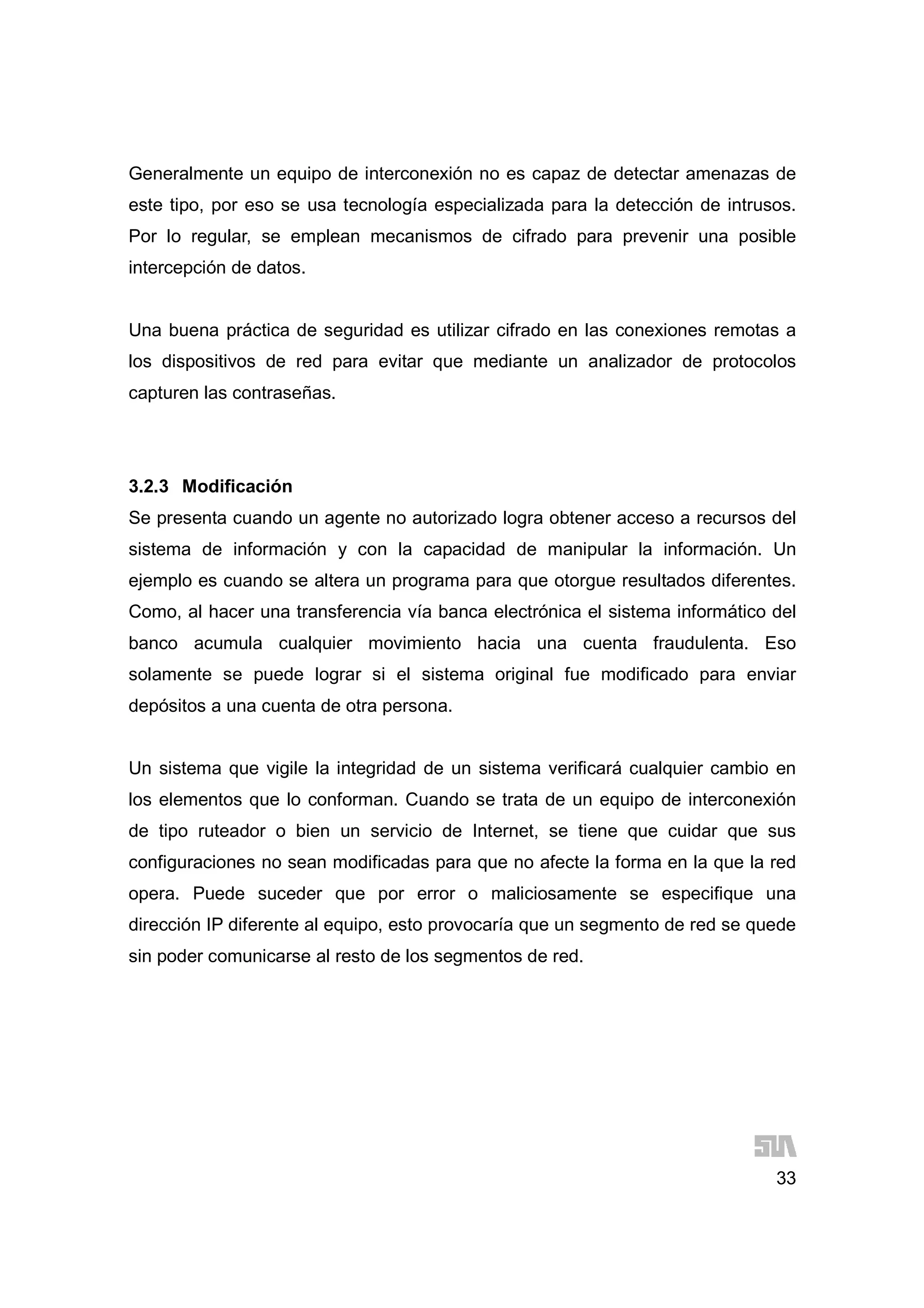 33
Generalmente un equipo de interconexión no es capaz de detectar amenazas de
este tipo, por eso se usa tecnología especializada para la detección de intrusos.
Por lo regular, se emplean mecanismos de cifrado para prevenir una posible
intercepción de datos.
Una buena práctica de seguridad es utilizar cifrado en las conexiones remotas a
los dispositivos de red para evitar que mediante un analizador de protocolos
capturen las contraseñas.
3.2.3 Modificación
Se presenta cuando un agente no autorizado logra obtener acceso a recursos del
sistema de información y con la capacidad de manipular la información. Un
ejemplo es cuando se altera un programa para que otorgue resultados diferentes.
Como, al hacer una transferencia vía banca electrónica el sistema informático del
banco acumula cualquier movimiento hacia una cuenta fraudulenta. Eso
solamente se puede lograr si el sistema original fue modificado para enviar
depósitos a una cuenta de otra persona.
Un sistema que vigile la integridad de un sistema verificará cualquier cambio en
los elementos que lo conforman. Cuando se trata de un equipo de interconexión
de tipo ruteador o bien un servicio de Internet, se tiene que cuidar que sus
configuraciones no sean modificadas para que no afecte la forma en la que la red
opera. Puede suceder que por error o maliciosamente se especifique una
dirección IP diferente al equipo, esto provocaría que un segmento de red se quede
sin poder comunicarse al resto de los segmentos de red.
 