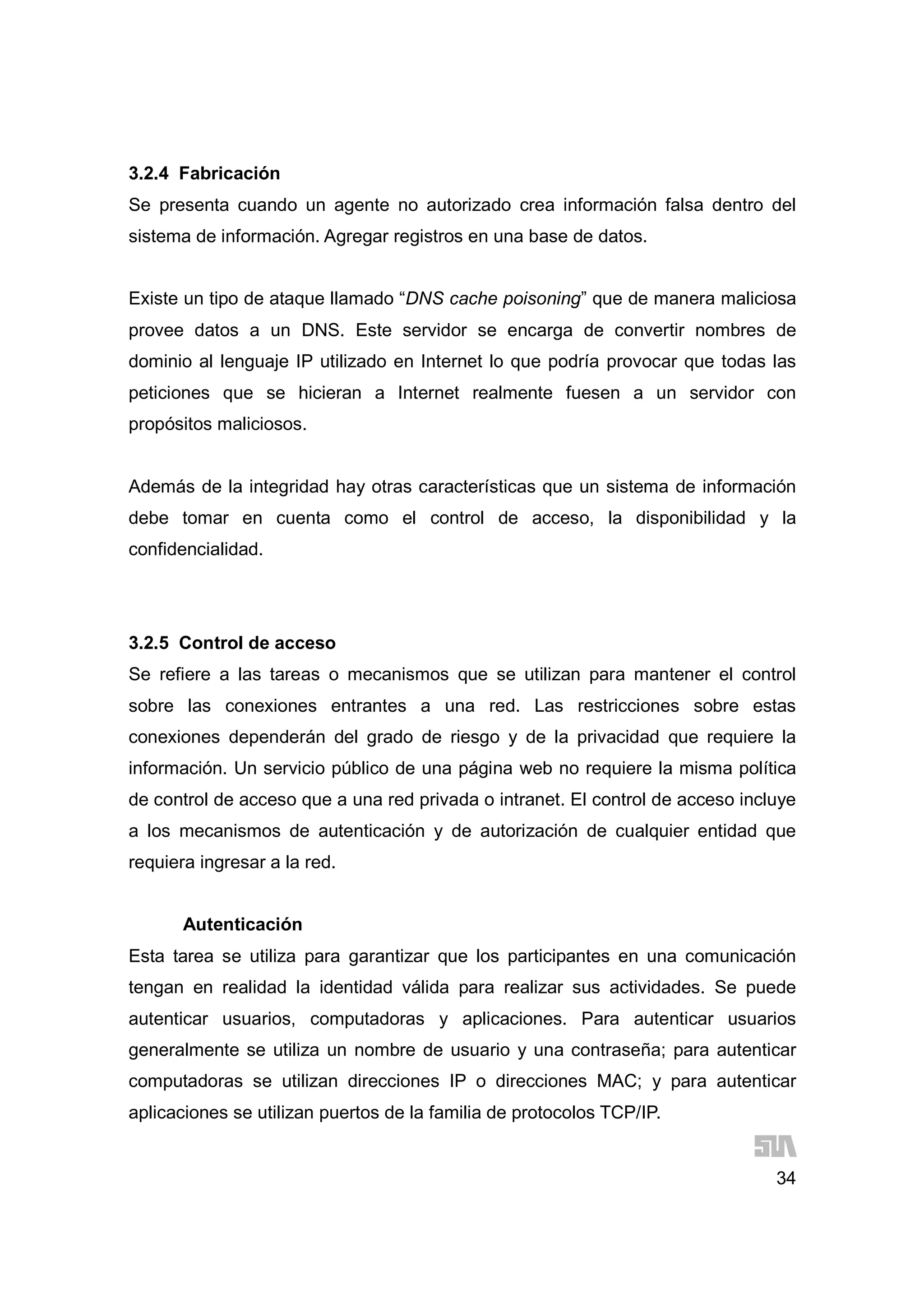 34
3.2.4 Fabricación
Se presenta cuando un agente no autorizado crea información falsa dentro del
sistema de información. Agregar registros en una base de datos.
Existe un tipo de ataque llamado “DNS cache poisoning” que de manera maliciosa
provee datos a un DNS. Este servidor se encarga de convertir nombres de
dominio al lenguaje IP utilizado en Internet lo que podría provocar que todas las
peticiones que se hicieran a Internet realmente fuesen a un servidor con
propósitos maliciosos.
Además de la integridad hay otras características que un sistema de información
debe tomar en cuenta como el control de acceso, la disponibilidad y la
confidencialidad.
3.2.5 Control de acceso
Se refiere a las tareas o mecanismos que se utilizan para mantener el control
sobre las conexiones entrantes a una red. Las restricciones sobre estas
conexiones dependerán del grado de riesgo y de la privacidad que requiere la
información. Un servicio público de una página web no requiere la misma política
de control de acceso que a una red privada o intranet. El control de acceso incluye
a los mecanismos de autenticación y de autorización de cualquier entidad que
requiera ingresar a la red.
Autenticación
Esta tarea se utiliza para garantizar que los participantes en una comunicación
tengan en realidad la identidad válida para realizar sus actividades. Se puede
autenticar usuarios, computadoras y aplicaciones. Para autenticar usuarios
generalmente se utiliza un nombre de usuario y una contraseña; para autenticar
computadoras se utilizan direcciones IP o direcciones MAC; y para autenticar
aplicaciones se utilizan puertos de la familia de protocolos TCP/IP.
 