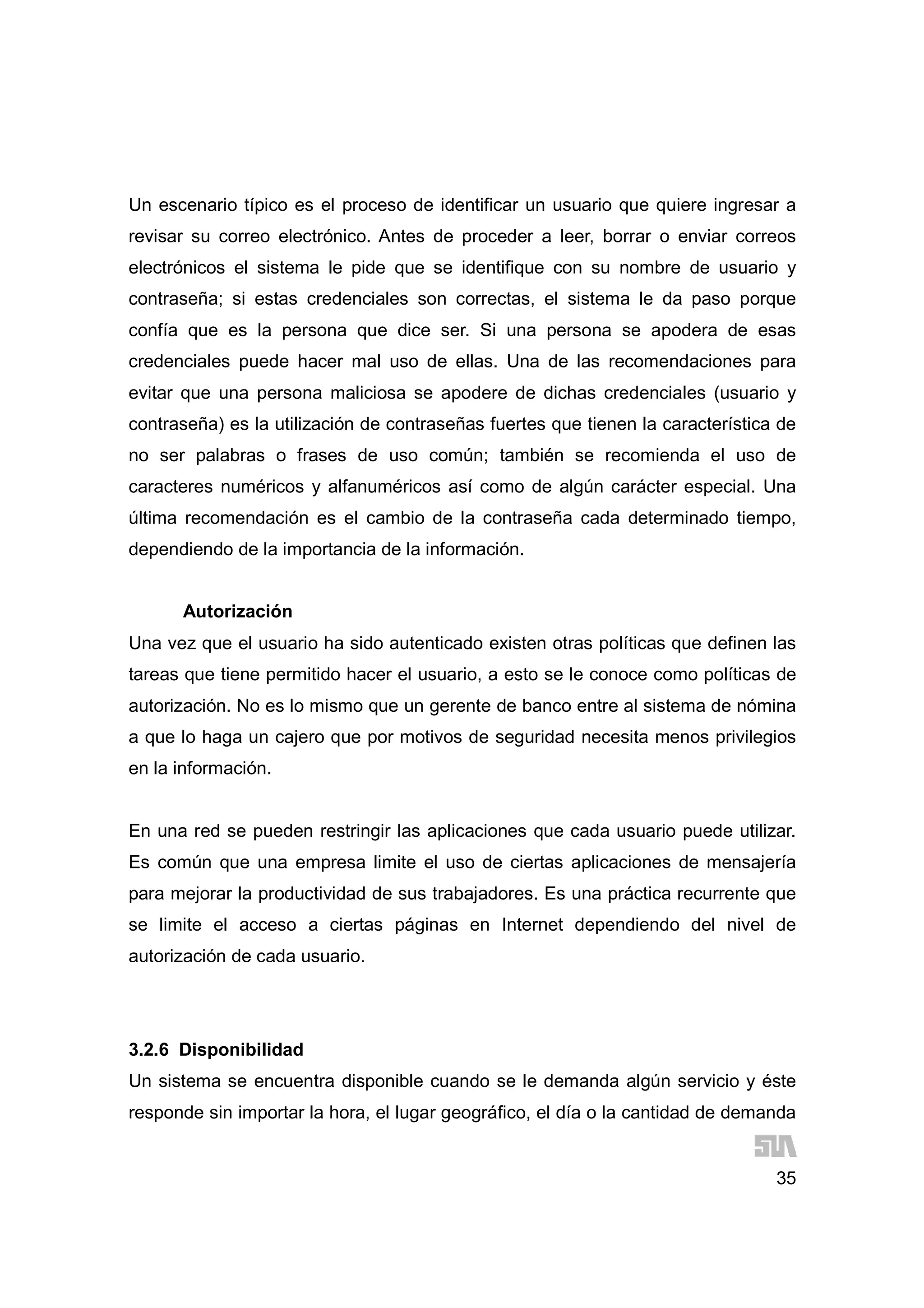 35
Un escenario típico es el proceso de identificar un usuario que quiere ingresar a
revisar su correo electrónico. Antes de proceder a leer, borrar o enviar correos
electrónicos el sistema le pide que se identifique con su nombre de usuario y
contraseña; si estas credenciales son correctas, el sistema le da paso porque
confía que es la persona que dice ser. Si una persona se apodera de esas
credenciales puede hacer mal uso de ellas. Una de las recomendaciones para
evitar que una persona maliciosa se apodere de dichas credenciales (usuario y
contraseña) es la utilización de contraseñas fuertes que tienen la característica de
no ser palabras o frases de uso común; también se recomienda el uso de
caracteres numéricos y alfanuméricos así como de algún carácter especial. Una
última recomendación es el cambio de la contraseña cada determinado tiempo,
dependiendo de la importancia de la información.
Autorización
Una vez que el usuario ha sido autenticado existen otras políticas que definen las
tareas que tiene permitido hacer el usuario, a esto se le conoce como políticas de
autorización. No es lo mismo que un gerente de banco entre al sistema de nómina
a que lo haga un cajero que por motivos de seguridad necesita menos privilegios
en la información.
En una red se pueden restringir las aplicaciones que cada usuario puede utilizar.
Es común que una empresa limite el uso de ciertas aplicaciones de mensajería
para mejorar la productividad de sus trabajadores. Es una práctica recurrente que
se limite el acceso a ciertas páginas en Internet dependiendo del nivel de
autorización de cada usuario.
3.2.6 Disponibilidad
Un sistema se encuentra disponible cuando se le demanda algún servicio y éste
responde sin importar la hora, el lugar geográfico, el día o la cantidad de demanda
 