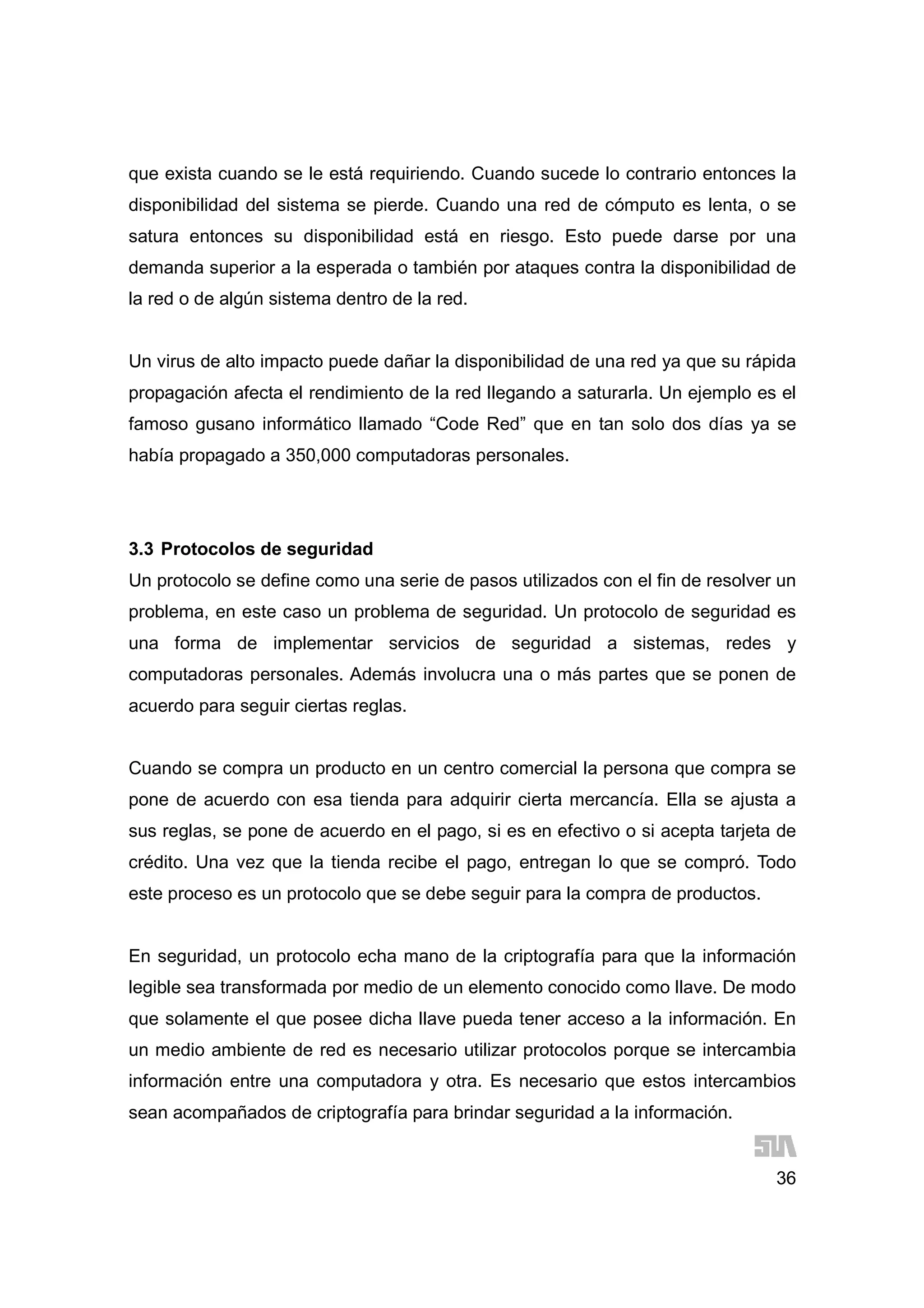 36
que exista cuando se le está requiriendo. Cuando sucede lo contrario entonces la
disponibilidad del sistema se pierde. Cuando una red de cómputo es lenta, o se
satura entonces su disponibilidad está en riesgo. Esto puede darse por una
demanda superior a la esperada o también por ataques contra la disponibilidad de
la red o de algún sistema dentro de la red.
Un virus de alto impacto puede dañar la disponibilidad de una red ya que su rápida
propagación afecta el rendimiento de la red llegando a saturarla. Un ejemplo es el
famoso gusano informático llamado “Code Red” que en tan solo dos días ya se
había propagado a 350,000 computadoras personales.
3.3 Protocolos de seguridad
Un protocolo se define como una serie de pasos utilizados con el fin de resolver un
problema, en este caso un problema de seguridad. Un protocolo de seguridad es
una forma de implementar servicios de seguridad a sistemas, redes y
computadoras personales. Además involucra una o más partes que se ponen de
acuerdo para seguir ciertas reglas.
Cuando se compra un producto en un centro comercial la persona que compra se
pone de acuerdo con esa tienda para adquirir cierta mercancía. Ella se ajusta a
sus reglas, se pone de acuerdo en el pago, si es en efectivo o si acepta tarjeta de
crédito. Una vez que la tienda recibe el pago, entregan lo que se compró. Todo
este proceso es un protocolo que se debe seguir para la compra de productos.
En seguridad, un protocolo echa mano de la criptografía para que la información
legible sea transformada por medio de un elemento conocido como llave. De modo
que solamente el que posee dicha llave pueda tener acceso a la información. En
un medio ambiente de red es necesario utilizar protocolos porque se intercambia
información entre una computadora y otra. Es necesario que estos intercambios
sean acompañados de criptografía para brindar seguridad a la información.
 