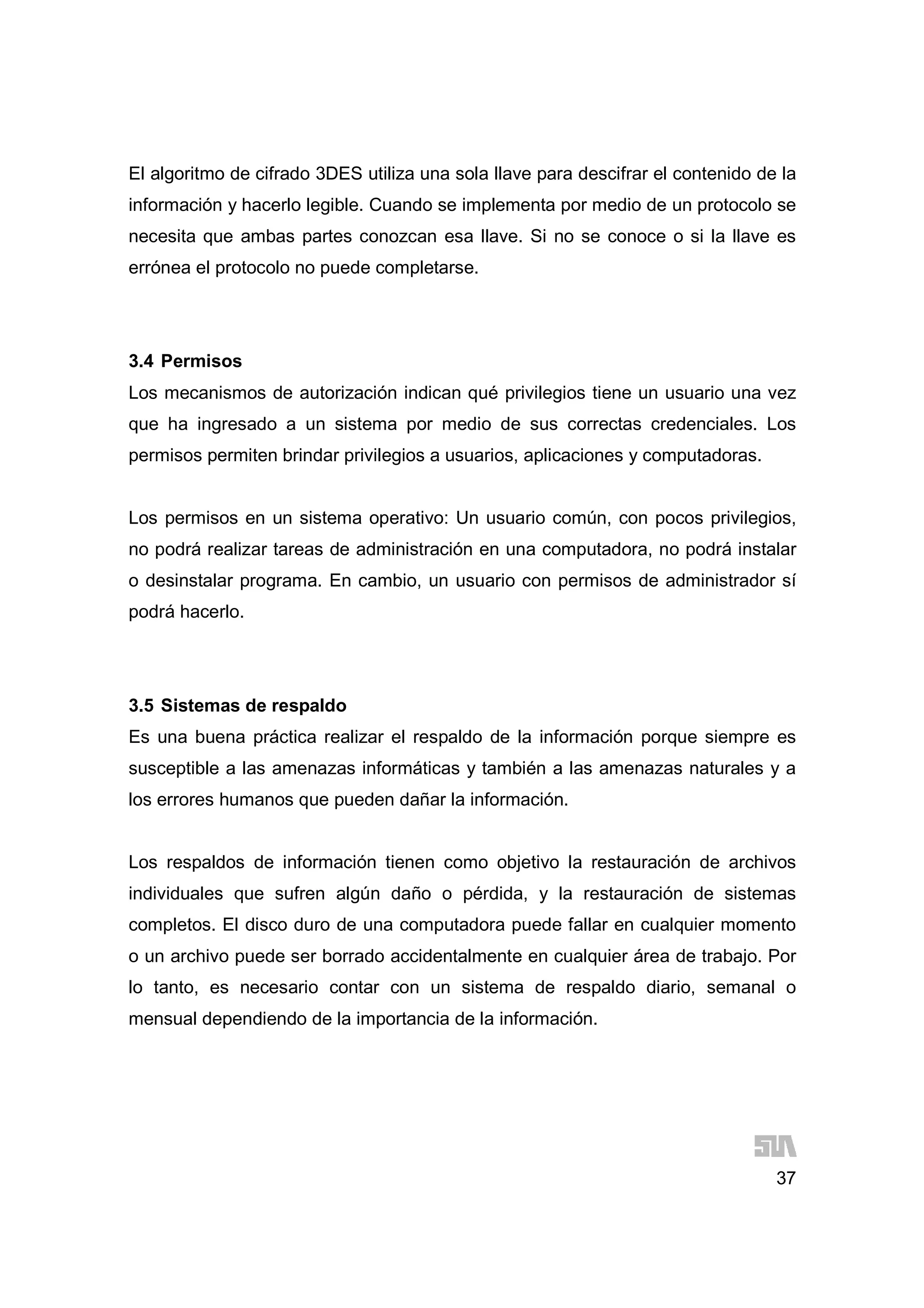 37
El algoritmo de cifrado 3DES utiliza una sola llave para descifrar el contenido de la
información y hacerlo legible. Cuando se implementa por medio de un protocolo se
necesita que ambas partes conozcan esa llave. Si no se conoce o si la llave es
errónea el protocolo no puede completarse.
3.4 Permisos
Los mecanismos de autorización indican qué privilegios tiene un usuario una vez
que ha ingresado a un sistema por medio de sus correctas credenciales. Los
permisos permiten brindar privilegios a usuarios, aplicaciones y computadoras.
Los permisos en un sistema operativo: Un usuario común, con pocos privilegios,
no podrá realizar tareas de administración en una computadora, no podrá instalar
o desinstalar programa. En cambio, un usuario con permisos de administrador sí
podrá hacerlo.
3.5 Sistemas de respaldo
Es una buena práctica realizar el respaldo de la información porque siempre es
susceptible a las amenazas informáticas y también a las amenazas naturales y a
los errores humanos que pueden dañar la información.
Los respaldos de información tienen como objetivo la restauración de archivos
individuales que sufren algún daño o pérdida, y la restauración de sistemas
completos. El disco duro de una computadora puede fallar en cualquier momento
o un archivo puede ser borrado accidentalmente en cualquier área de trabajo. Por
lo tanto, es necesario contar con un sistema de respaldo diario, semanal o
mensual dependiendo de la importancia de la información.
 