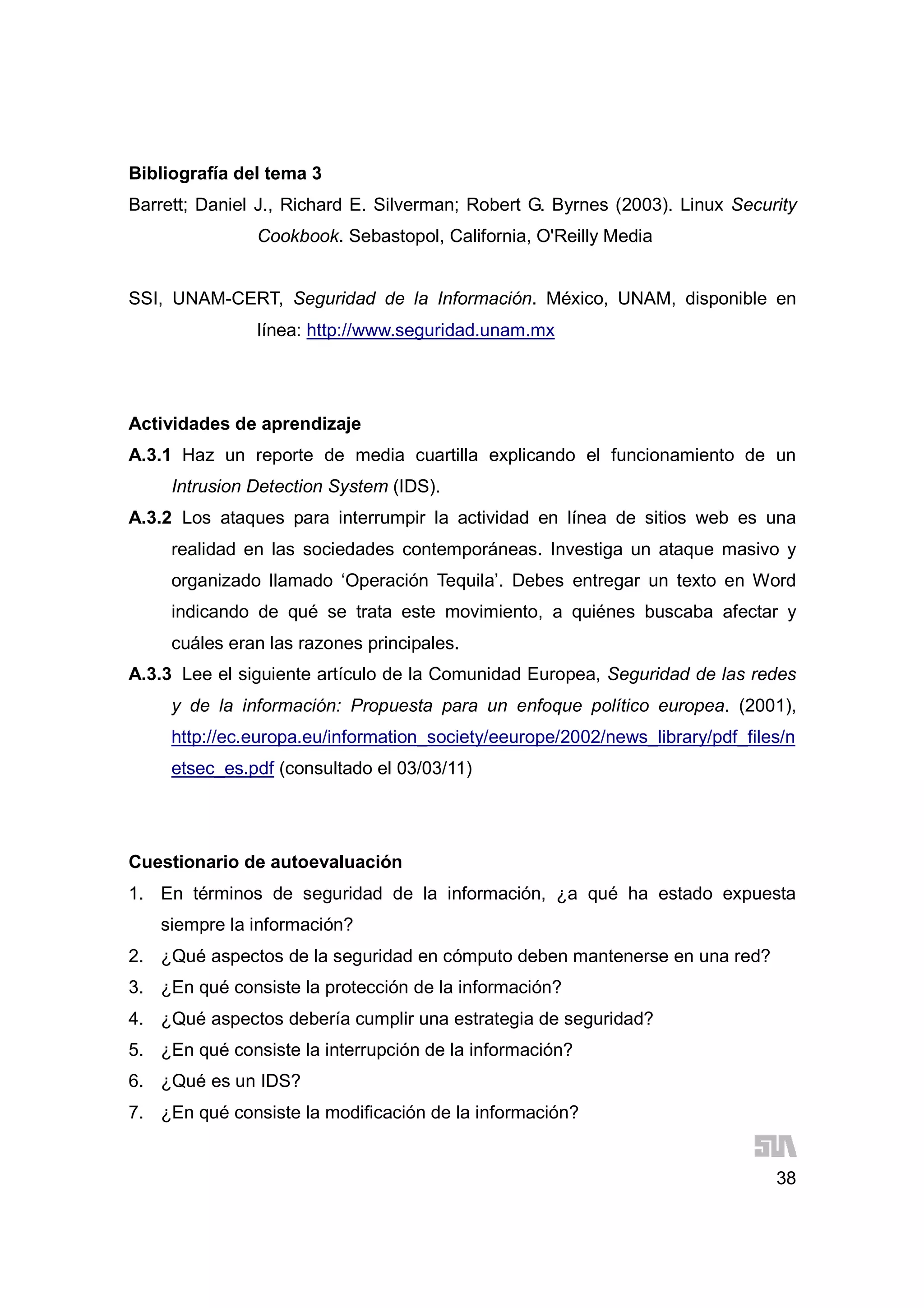 38
Bibliografía del tema 3
Barrett; Daniel J., Richard E. Silverman; Robert G. Byrnes (2003). Linux Security
Cookbook. Sebastopol, California, O'Reilly Media
SSI, UNAM-CERT, Seguridad de la Información. México, UNAM, disponible en
línea: http://www.seguridad.unam.mx
Actividades de aprendizaje
A.3.1 Haz un reporte de media cuartilla explicando el funcionamiento de un
Intrusion Detection System (IDS).
A.3.2 Los ataques para interrumpir la actividad en línea de sitios web es una
realidad en las sociedades contemporáneas. Investiga un ataque masivo y
organizado llamado ‘Operación Tequila’. Debes entregar un texto en Word
indicando de qué se trata este movimiento, a quiénes buscaba afectar y
cuáles eran las razones principales.
A.3.3 Lee el siguiente artículo de la Comunidad Europea, Seguridad de las redes
y de la información: Propuesta para un enfoque político europea. (2001),
http://ec.europa.eu/information_society/eeurope/2002/news_library/pdf_files/n
etsec_es.pdf (consultado el 03/03/11)
Cuestionario de autoevaluación
1. En términos de seguridad de la información, ¿a qué ha estado expuesta
siempre la información?
2. ¿Qué aspectos de la seguridad en cómputo deben mantenerse en una red?
3. ¿En qué consiste la protección de la información?
4. ¿Qué aspectos debería cumplir una estrategia de seguridad?
5. ¿En qué consiste la interrupción de la información?
6. ¿Qué es un IDS?
7. ¿En qué consiste la modificación de la información?
 