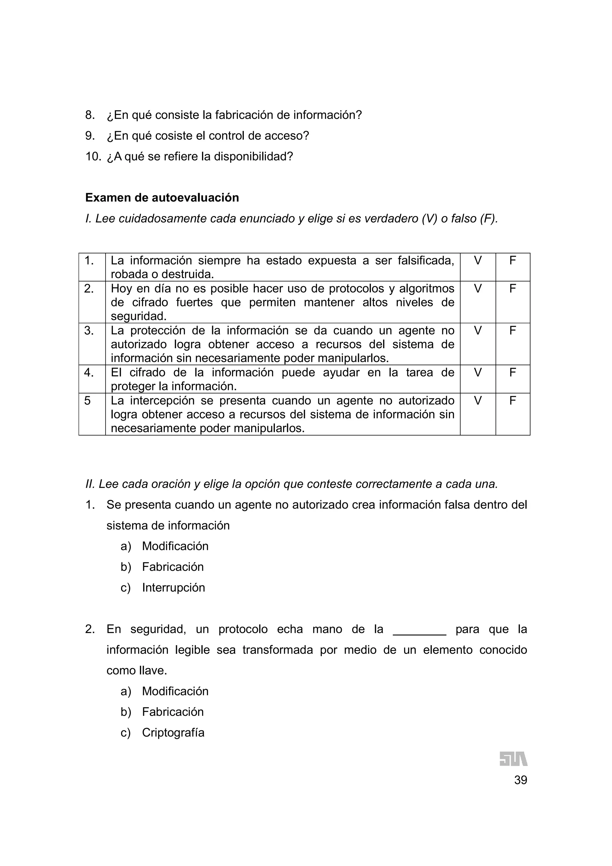 39
8. ¿En qué consiste la fabricación de información?
9. ¿En qué cosiste el control de acceso?
10. ¿A qué se refiere la disponibilidad?
Examen de autoevaluación
I. Lee cuidadosamente cada enunciado y elige si es verdadero (V) o falso (F).
1. La información siempre ha estado expuesta a ser falsificada,
robada o destruida.
V F
2. Hoy en día no es posible hacer uso de protocolos y algoritmos
de cifrado fuertes que permiten mantener altos niveles de
seguridad.
V F
3. La protección de la información se da cuando un agente no
autorizado logra obtener acceso a recursos del sistema de
información sin necesariamente poder manipularlos.
V F
4. El cifrado de la información puede ayudar en la tarea de
proteger la información.
V F
5 La intercepción se presenta cuando un agente no autorizado
logra obtener acceso a recursos del sistema de información sin
necesariamente poder manipularlos.
V F
II. Lee cada oración y elige la opción que conteste correctamente a cada una.
1. Se presenta cuando un agente no autorizado crea información falsa dentro del
sistema de información
a) Modificación
b) Fabricación
c) Interrupción
2. En seguridad, un protocolo echa mano de la ________ para que la
información legible sea transformada por medio de un elemento conocido
como llave.
a) Modificación
b) Fabricación
c) Criptografía
 