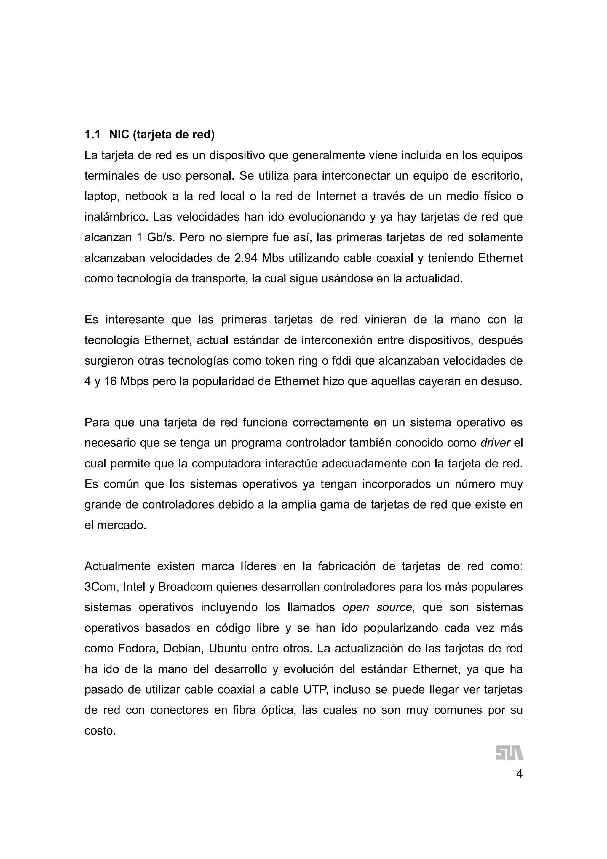 4
1.1 NIC (tarjeta de red)
La tarjeta de red es un dispositivo que generalmente viene incluida en los equipos
terminales de uso personal. Se utiliza para interconectar un equipo de escritorio,
laptop, netbook a la red local o la red de Internet a través de un medio físico o
inalámbrico. Las velocidades han ido evolucionando y ya hay tarjetas de red que
alcanzan 1 Gb/s. Pero no siempre fue así, las primeras tarjetas de red solamente
alcanzaban velocidades de 2.94 Mbs utilizando cable coaxial y teniendo Ethernet
como tecnología de transporte, la cual sigue usándose en la actualidad.
Es interesante que las primeras tarjetas de red vinieran de la mano con la
tecnología Ethernet, actual estándar de interconexión entre dispositivos, después
surgieron otras tecnologías como token ring o fddi que alcanzaban velocidades de
4 y 16 Mbps pero la popularidad de Ethernet hizo que aquellas cayeran en desuso.
Para que una tarjeta de red funcione correctamente en un sistema operativo es
necesario que se tenga un programa controlador también conocido como driver el
cual permite que la computadora interactúe adecuadamente con la tarjeta de red.
Es común que los sistemas operativos ya tengan incorporados un número muy
grande de controladores debido a la amplia gama de tarjetas de red que existe en
el mercado.
Actualmente existen marca líderes en la fabricación de tarjetas de red como:
3Com, Intel y Broadcom quienes desarrollan controladores para los más populares
sistemas operativos incluyendo los llamados open source, que son sistemas
operativos basados en código libre y se han ido popularizando cada vez más
como Fedora, Debian, Ubuntu entre otros. La actualización de las tarjetas de red
ha ido de la mano del desarrollo y evolución del estándar Ethernet, ya que ha
pasado de utilizar cable coaxial a cable UTP, incluso se puede llegar ver tarjetas
de red con conectores en fibra óptica, las cuales no son muy comunes por su
costo.
 
