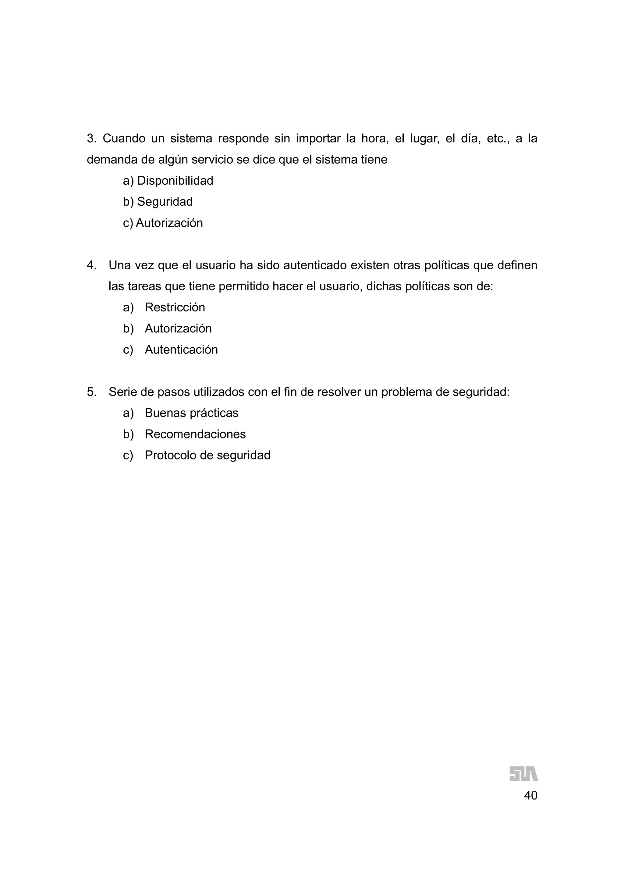 40
3. Cuando un sistema responde sin importar la hora, el lugar, el día, etc., a la
demanda de algún servicio se dice que el sistema tiene
a) Disponibilidad
b) Seguridad
c) Autorización
4. Una vez que el usuario ha sido autenticado existen otras políticas que definen
las tareas que tiene permitido hacer el usuario, dichas políticas son de:
a) Restricción
b) Autorización
c) Autenticación
5. Serie de pasos utilizados con el fin de resolver un problema de seguridad:
a) Buenas prácticas
b) Recomendaciones
c) Protocolo de seguridad
 