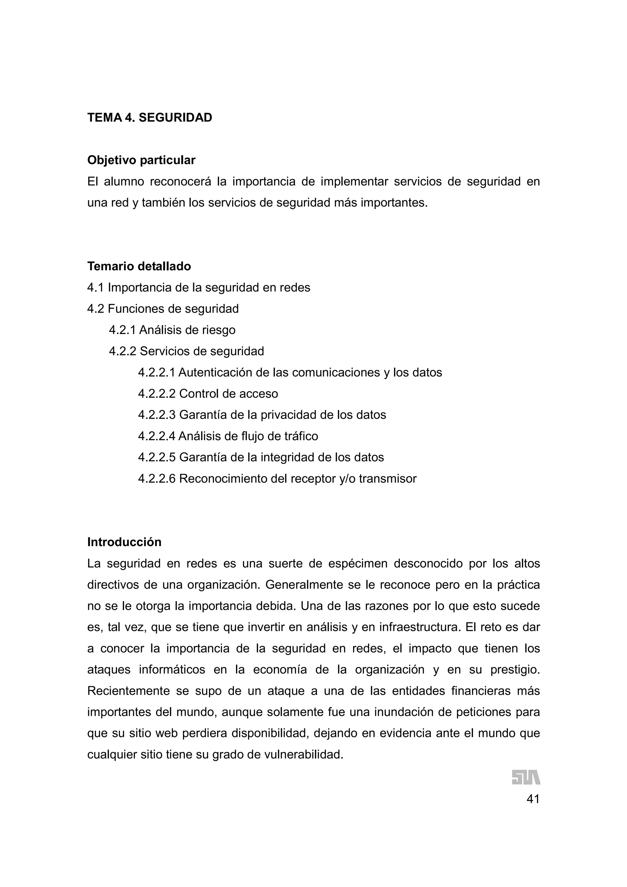 41
TEMA 4. SEGURIDAD
Objetivo particular
El alumno reconocerá la importancia de implementar servicios de seguridad en
una red y también los servicios de seguridad más importantes.
Temario detallado
4.1 Importancia de la seguridad en redes
4.2 Funciones de seguridad
4.2.1 Análisis de riesgo
4.2.2 Servicios de seguridad
4.2.2.1 Autenticación de las comunicaciones y los datos
4.2.2.2 Control de acceso
4.2.2.3 Garantía de la privacidad de los datos
4.2.2.4 Análisis de flujo de tráfico
4.2.2.5 Garantía de la integridad de los datos
4.2.2.6 Reconocimiento del receptor y/o transmisor
Introducción
La seguridad en redes es una suerte de espécimen desconocido por los altos
directivos de una organización. Generalmente se le reconoce pero en la práctica
no se le otorga la importancia debida. Una de las razones por lo que esto sucede
es, tal vez, que se tiene que invertir en análisis y en infraestructura. El reto es dar
a conocer la importancia de la seguridad en redes, el impacto que tienen los
ataques informáticos en la economía de la organización y en su prestigio.
Recientemente se supo de un ataque a una de las entidades financieras más
importantes del mundo, aunque solamente fue una inundación de peticiones para
que su sitio web perdiera disponibilidad, dejando en evidencia ante el mundo que
cualquier sitio tiene su grado de vulnerabilidad.
 