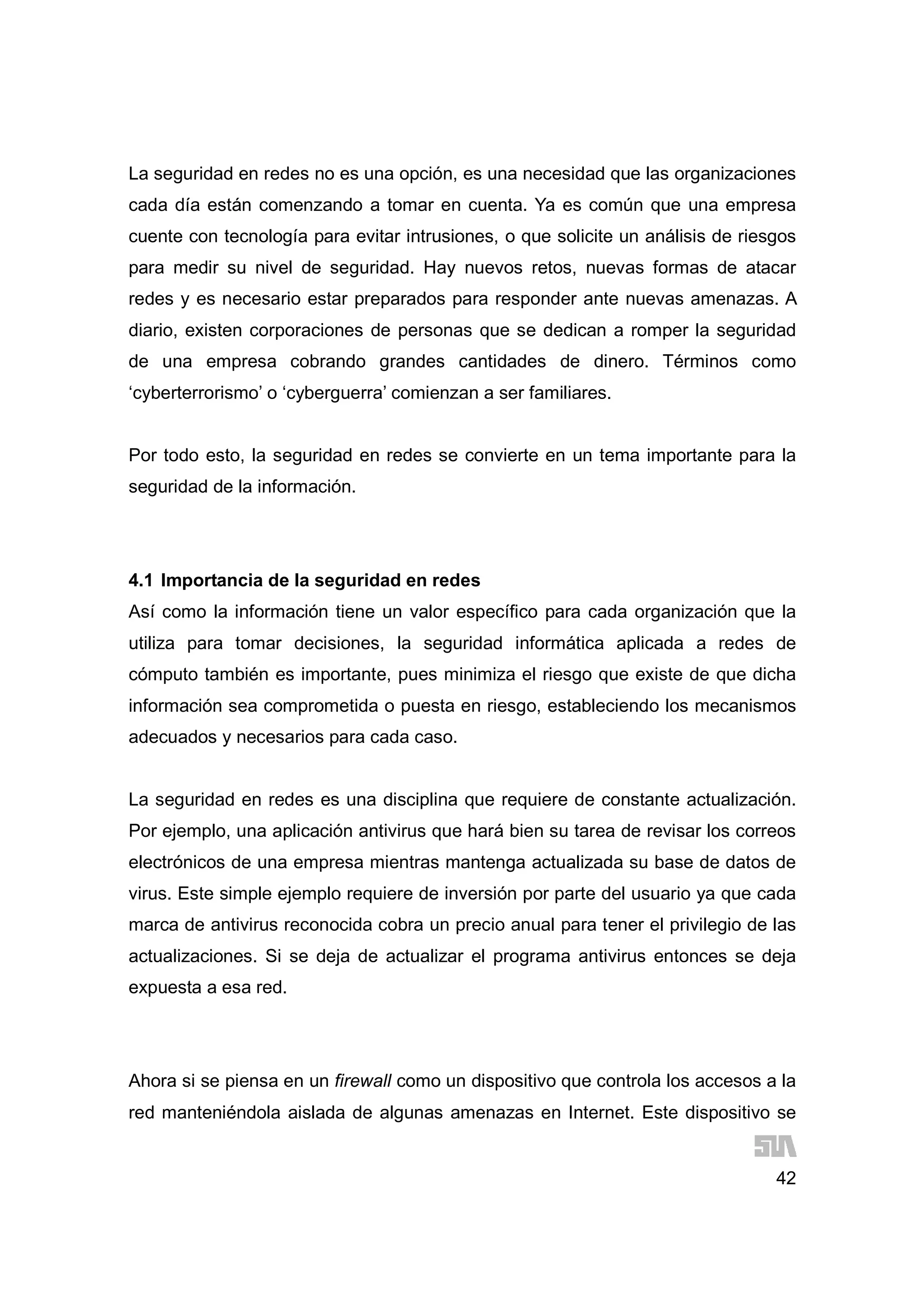 42
La seguridad en redes no es una opción, es una necesidad que las organizaciones
cada día están comenzando a tomar en cuenta. Ya es común que una empresa
cuente con tecnología para evitar intrusiones, o que solicite un análisis de riesgos
para medir su nivel de seguridad. Hay nuevos retos, nuevas formas de atacar
redes y es necesario estar preparados para responder ante nuevas amenazas. A
diario, existen corporaciones de personas que se dedican a romper la seguridad
de una empresa cobrando grandes cantidades de dinero. Términos como
‘cyberterrorismo’ o ‘cyberguerra’ comienzan a ser familiares.
Por todo esto, la seguridad en redes se convierte en un tema importante para la
seguridad de la información.
4.1 Importancia de la seguridad en redes
Así como la información tiene un valor específico para cada organización que la
utiliza para tomar decisiones, la seguridad informática aplicada a redes de
cómputo también es importante, pues minimiza el riesgo que existe de que dicha
información sea comprometida o puesta en riesgo, estableciendo los mecanismos
adecuados y necesarios para cada caso.
La seguridad en redes es una disciplina que requiere de constante actualización.
Por ejemplo, una aplicación antivirus que hará bien su tarea de revisar los correos
electrónicos de una empresa mientras mantenga actualizada su base de datos de
virus. Este simple ejemplo requiere de inversión por parte del usuario ya que cada
marca de antivirus reconocida cobra un precio anual para tener el privilegio de las
actualizaciones. Si se deja de actualizar el programa antivirus entonces se deja
expuesta a esa red.
Ahora si se piensa en un firewall como un dispositivo que controla los accesos a la
red manteniéndola aislada de algunas amenazas en Internet. Este dispositivo se
 