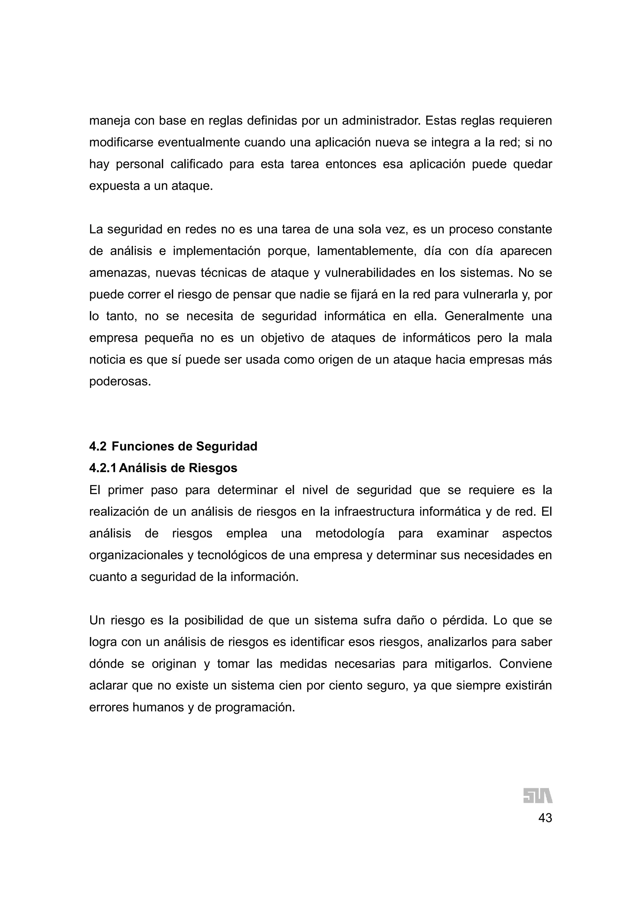 43
maneja con base en reglas definidas por un administrador. Estas reglas requieren
modificarse eventualmente cuando una aplicación nueva se integra a la red; si no
hay personal calificado para esta tarea entonces esa aplicación puede quedar
expuesta a un ataque.
La seguridad en redes no es una tarea de una sola vez, es un proceso constante
de análisis e implementación porque, lamentablemente, día con día aparecen
amenazas, nuevas técnicas de ataque y vulnerabilidades en los sistemas. No se
puede correr el riesgo de pensar que nadie se fijará en la red para vulnerarla y, por
lo tanto, no se necesita de seguridad informática en ella. Generalmente una
empresa pequeña no es un objetivo de ataques de informáticos pero la mala
noticia es que sí puede ser usada como origen de un ataque hacia empresas más
poderosas.
4.2 Funciones de Seguridad
4.2.1Análisis de Riesgos
El primer paso para determinar el nivel de seguridad que se requiere es la
realización de un análisis de riesgos en la infraestructura informática y de red. El
análisis de riesgos emplea una metodología para examinar aspectos
organizacionales y tecnológicos de una empresa y determinar sus necesidades en
cuanto a seguridad de la información.
Un riesgo es la posibilidad de que un sistema sufra daño o pérdida. Lo que se
logra con un análisis de riesgos es identificar esos riesgos, analizarlos para saber
dónde se originan y tomar las medidas necesarias para mitigarlos. Conviene
aclarar que no existe un sistema cien por ciento seguro, ya que siempre existirán
errores humanos y de programación.
 
