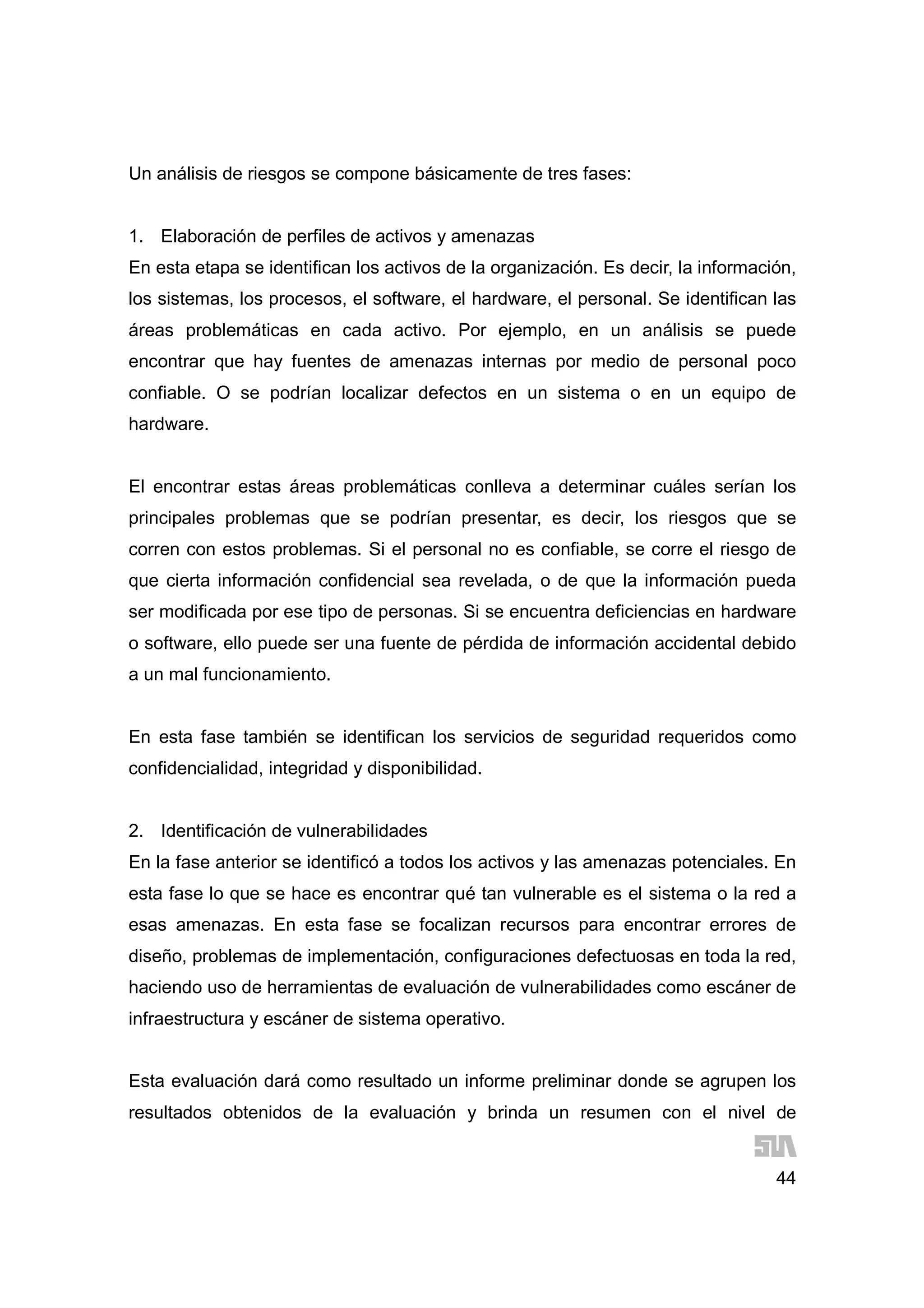 44
Un análisis de riesgos se compone básicamente de tres fases:
1. Elaboración de perfiles de activos y amenazas
En esta etapa se identifican los activos de la organización. Es decir, la información,
los sistemas, los procesos, el software, el hardware, el personal. Se identifican las
áreas problemáticas en cada activo. Por ejemplo, en un análisis se puede
encontrar que hay fuentes de amenazas internas por medio de personal poco
confiable. O se podrían localizar defectos en un sistema o en un equipo de
hardware.
El encontrar estas áreas problemáticas conlleva a determinar cuáles serían los
principales problemas que se podrían presentar, es decir, los riesgos que se
corren con estos problemas. Si el personal no es confiable, se corre el riesgo de
que cierta información confidencial sea revelada, o de que la información pueda
ser modificada por ese tipo de personas. Si se encuentra deficiencias en hardware
o software, ello puede ser una fuente de pérdida de información accidental debido
a un mal funcionamiento.
En esta fase también se identifican los servicios de seguridad requeridos como
confidencialidad, integridad y disponibilidad.
2. Identificación de vulnerabilidades
En la fase anterior se identificó a todos los activos y las amenazas potenciales. En
esta fase lo que se hace es encontrar qué tan vulnerable es el sistema o la red a
esas amenazas. En esta fase se focalizan recursos para encontrar errores de
diseño, problemas de implementación, configuraciones defectuosas en toda la red,
haciendo uso de herramientas de evaluación de vulnerabilidades como escáner de
infraestructura y escáner de sistema operativo.
Esta evaluación dará como resultado un informe preliminar donde se agrupen los
resultados obtenidos de la evaluación y brinda un resumen con el nivel de
 