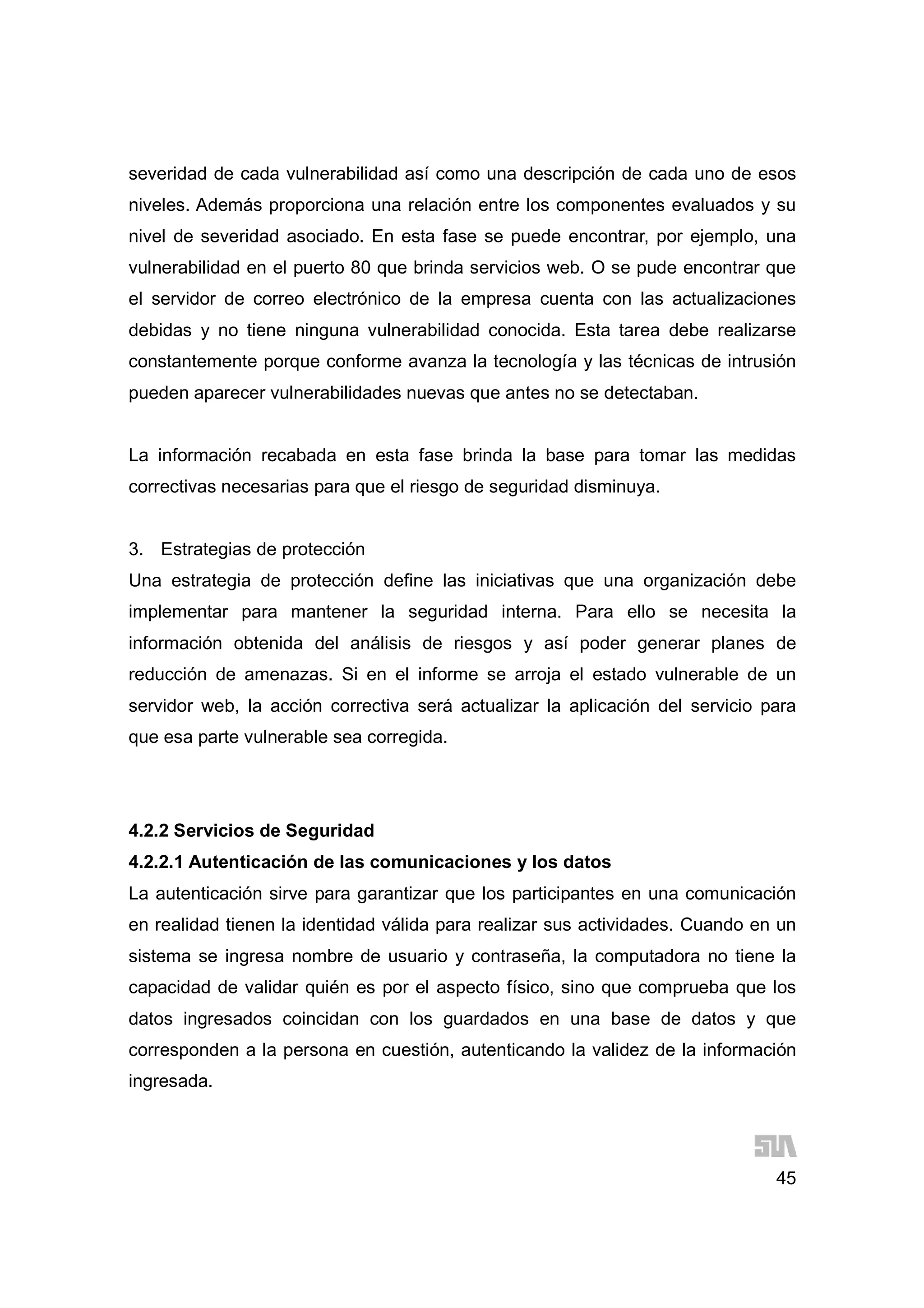45
severidad de cada vulnerabilidad así como una descripción de cada uno de esos
niveles. Además proporciona una relación entre los componentes evaluados y su
nivel de severidad asociado. En esta fase se puede encontrar, por ejemplo, una
vulnerabilidad en el puerto 80 que brinda servicios web. O se pude encontrar que
el servidor de correo electrónico de la empresa cuenta con las actualizaciones
debidas y no tiene ninguna vulnerabilidad conocida. Esta tarea debe realizarse
constantemente porque conforme avanza la tecnología y las técnicas de intrusión
pueden aparecer vulnerabilidades nuevas que antes no se detectaban.
La información recabada en esta fase brinda la base para tomar las medidas
correctivas necesarias para que el riesgo de seguridad disminuya.
3. Estrategias de protección
Una estrategia de protección define las iniciativas que una organización debe
implementar para mantener la seguridad interna. Para ello se necesita la
información obtenida del análisis de riesgos y así poder generar planes de
reducción de amenazas. Si en el informe se arroja el estado vulnerable de un
servidor web, la acción correctiva será actualizar la aplicación del servicio para
que esa parte vulnerable sea corregida.
4.2.2 Servicios de Seguridad
4.2.2.1 Autenticación de las comunicaciones y los datos
La autenticación sirve para garantizar que los participantes en una comunicación
en realidad tienen la identidad válida para realizar sus actividades. Cuando en un
sistema se ingresa nombre de usuario y contraseña, la computadora no tiene la
capacidad de validar quién es por el aspecto físico, sino que comprueba que los
datos ingresados coincidan con los guardados en una base de datos y que
corresponden a la persona en cuestión, autenticando la validez de la información
ingresada.
 